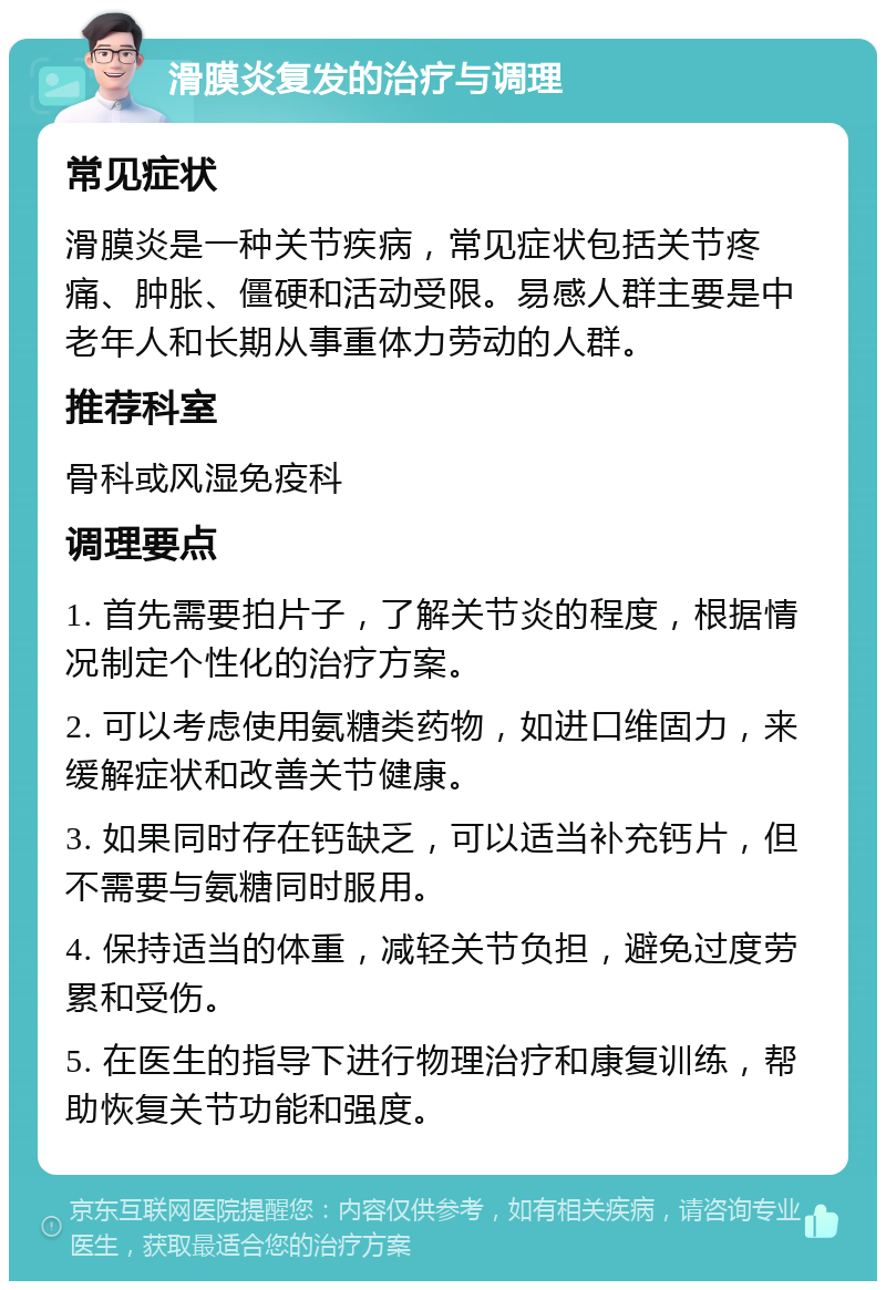 滑膜炎复发的治疗与调理 常见症状 滑膜炎是一种关节疾病，常见症状包括关节疼痛、肿胀、僵硬和活动受限。易感人群主要是中老年人和长期从事重体力劳动的人群。 推荐科室 骨科或风湿免疫科 调理要点 1. 首先需要拍片子，了解关节炎的程度，根据情况制定个性化的治疗方案。 2. 可以考虑使用氨糖类药物，如进口维固力，来缓解症状和改善关节健康。 3. 如果同时存在钙缺乏，可以适当补充钙片，但不需要与氨糖同时服用。 4. 保持适当的体重，减轻关节负担，避免过度劳累和受伤。 5. 在医生的指导下进行物理治疗和康复训练，帮助恢复关节功能和强度。