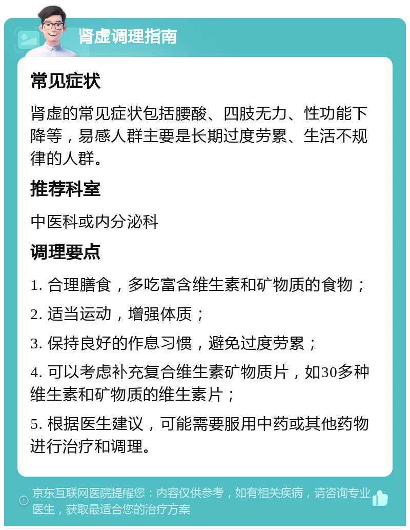 肾虚调理指南 常见症状 肾虚的常见症状包括腰酸、四肢无力、性功能下降等，易感人群主要是长期过度劳累、生活不规律的人群。 推荐科室 中医科或内分泌科 调理要点 1. 合理膳食，多吃富含维生素和矿物质的食物； 2. 适当运动，增强体质； 3. 保持良好的作息习惯，避免过度劳累； 4. 可以考虑补充复合维生素矿物质片，如30多种维生素和矿物质的维生素片； 5. 根据医生建议，可能需要服用中药或其他药物进行治疗和调理。