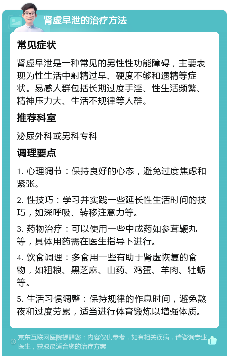 肾虚早泄的治疗方法 常见症状 肾虚早泄是一种常见的男性性功能障碍，主要表现为性生活中射精过早、硬度不够和遗精等症状。易感人群包括长期过度手淫、性生活频繁、精神压力大、生活不规律等人群。 推荐科室 泌尿外科或男科专科 调理要点 1. 心理调节：保持良好的心态，避免过度焦虑和紧张。 2. 性技巧：学习并实践一些延长性生活时间的技巧，如深呼吸、转移注意力等。 3. 药物治疗：可以使用一些中成药如参茸鞭丸等，具体用药需在医生指导下进行。 4. 饮食调理：多食用一些有助于肾虚恢复的食物，如粗粮、黑芝麻、山药、鸡蛋、羊肉、牡蛎等。 5. 生活习惯调整：保持规律的作息时间，避免熬夜和过度劳累，适当进行体育锻炼以增强体质。