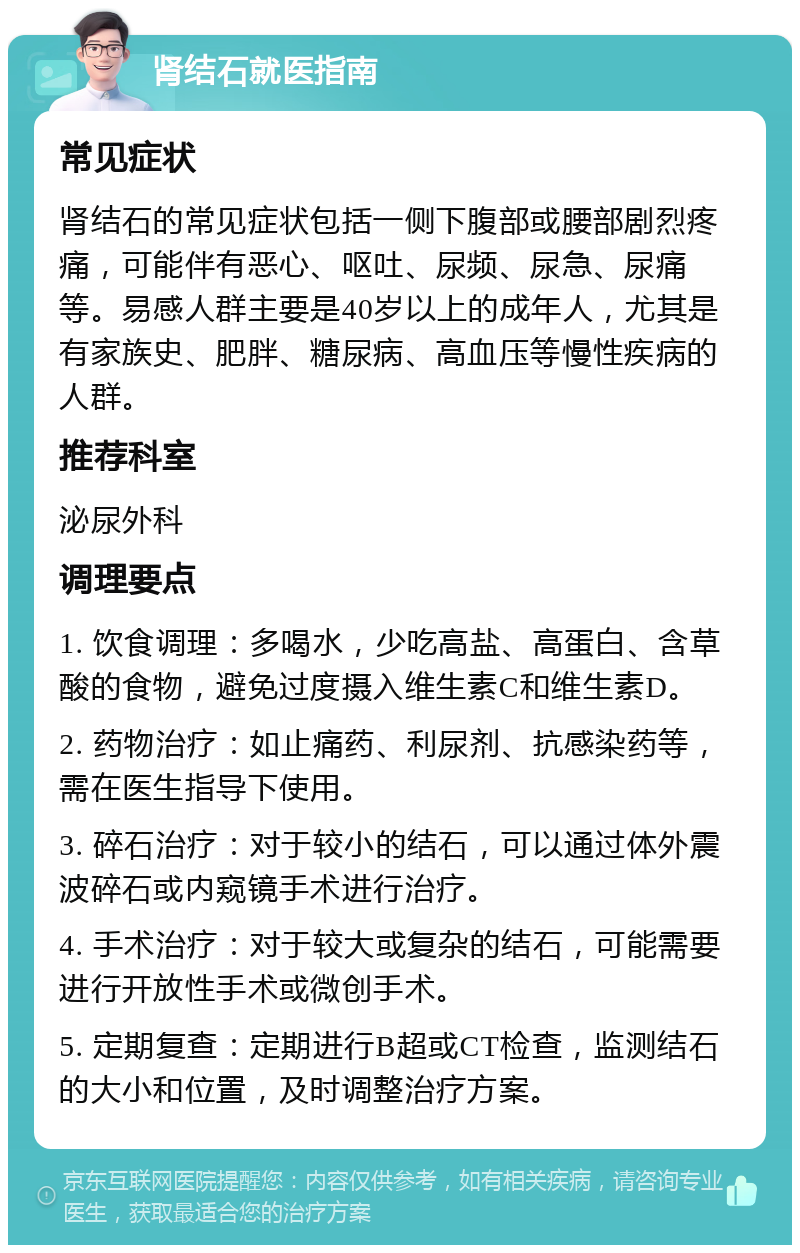 肾结石就医指南 常见症状 肾结石的常见症状包括一侧下腹部或腰部剧烈疼痛，可能伴有恶心、呕吐、尿频、尿急、尿痛等。易感人群主要是40岁以上的成年人，尤其是有家族史、肥胖、糖尿病、高血压等慢性疾病的人群。 推荐科室 泌尿外科 调理要点 1. 饮食调理：多喝水，少吃高盐、高蛋白、含草酸的食物，避免过度摄入维生素C和维生素D。 2. 药物治疗：如止痛药、利尿剂、抗感染药等，需在医生指导下使用。 3. 碎石治疗：对于较小的结石，可以通过体外震波碎石或内窥镜手术进行治疗。 4. 手术治疗：对于较大或复杂的结石，可能需要进行开放性手术或微创手术。 5. 定期复查：定期进行B超或CT检查，监测结石的大小和位置，及时调整治疗方案。