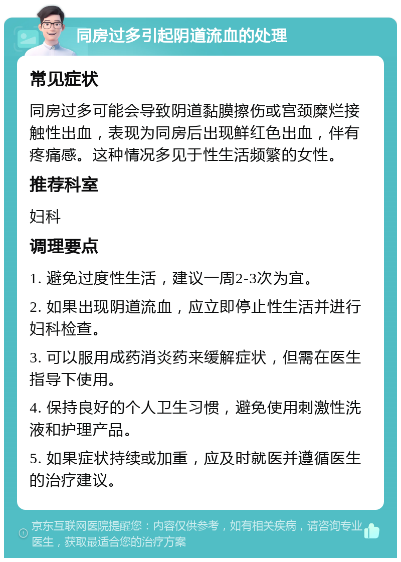 同房过多引起阴道流血的处理 常见症状 同房过多可能会导致阴道黏膜擦伤或宫颈糜烂接触性出血，表现为同房后出现鲜红色出血，伴有疼痛感。这种情况多见于性生活频繁的女性。 推荐科室 妇科 调理要点 1. 避免过度性生活，建议一周2-3次为宜。 2. 如果出现阴道流血，应立即停止性生活并进行妇科检查。 3. 可以服用成药消炎药来缓解症状，但需在医生指导下使用。 4. 保持良好的个人卫生习惯，避免使用刺激性洗液和护理产品。 5. 如果症状持续或加重，应及时就医并遵循医生的治疗建议。