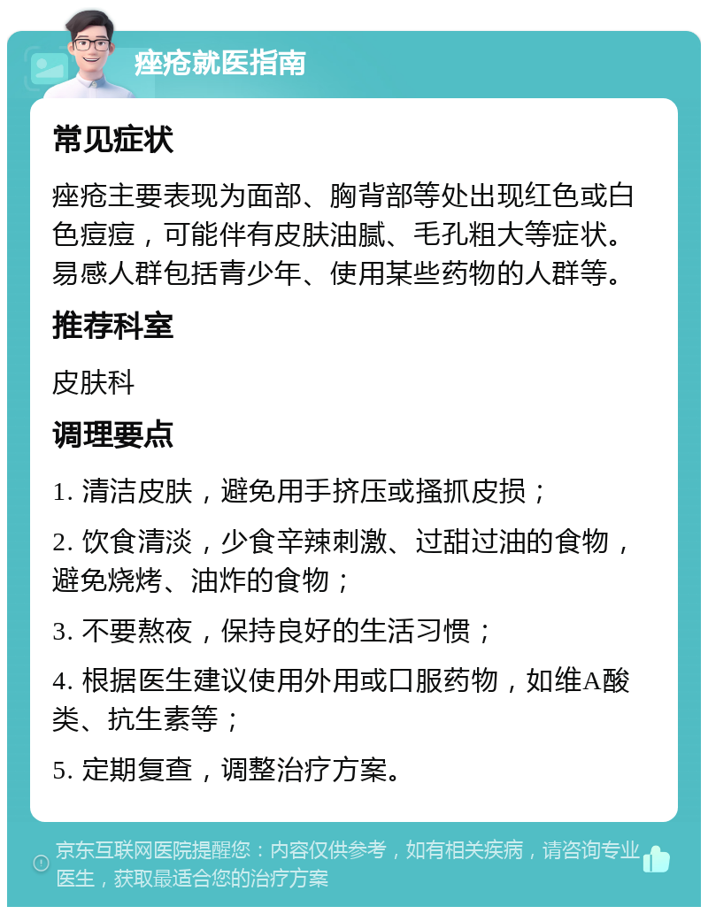 痤疮就医指南 常见症状 痤疮主要表现为面部、胸背部等处出现红色或白色痘痘，可能伴有皮肤油腻、毛孔粗大等症状。易感人群包括青少年、使用某些药物的人群等。 推荐科室 皮肤科 调理要点 1. 清洁皮肤，避免用手挤压或搔抓皮损； 2. 饮食清淡，少食辛辣刺激、过甜过油的食物，避免烧烤、油炸的食物； 3. 不要熬夜，保持良好的生活习惯； 4. 根据医生建议使用外用或口服药物，如维A酸类、抗生素等； 5. 定期复查，调整治疗方案。