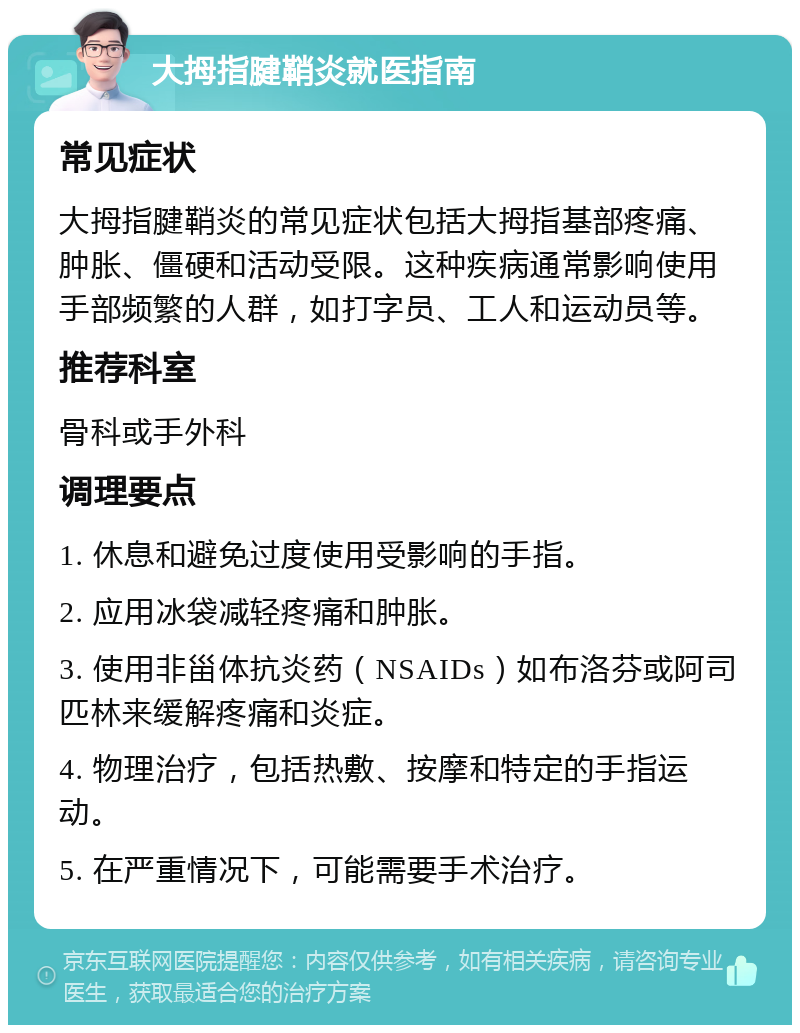 大拇指腱鞘炎就医指南 常见症状 大拇指腱鞘炎的常见症状包括大拇指基部疼痛、肿胀、僵硬和活动受限。这种疾病通常影响使用手部频繁的人群，如打字员、工人和运动员等。 推荐科室 骨科或手外科 调理要点 1. 休息和避免过度使用受影响的手指。 2. 应用冰袋减轻疼痛和肿胀。 3. 使用非甾体抗炎药（NSAIDs）如布洛芬或阿司匹林来缓解疼痛和炎症。 4. 物理治疗，包括热敷、按摩和特定的手指运动。 5. 在严重情况下，可能需要手术治疗。