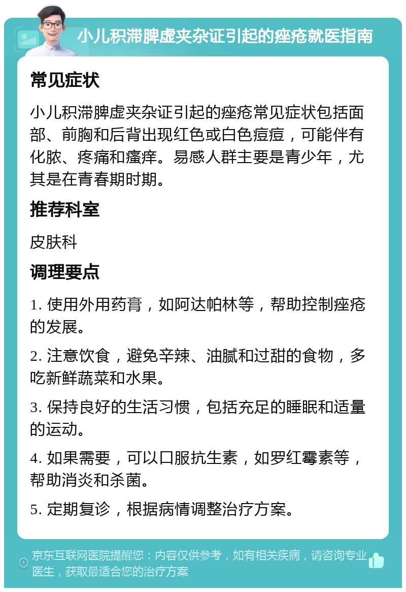 小儿积滞脾虚夹杂证引起的痤疮就医指南 常见症状 小儿积滞脾虚夹杂证引起的痤疮常见症状包括面部、前胸和后背出现红色或白色痘痘，可能伴有化脓、疼痛和瘙痒。易感人群主要是青少年，尤其是在青春期时期。 推荐科室 皮肤科 调理要点 1. 使用外用药膏，如阿达帕林等，帮助控制痤疮的发展。 2. 注意饮食，避免辛辣、油腻和过甜的食物，多吃新鲜蔬菜和水果。 3. 保持良好的生活习惯，包括充足的睡眠和适量的运动。 4. 如果需要，可以口服抗生素，如罗红霉素等，帮助消炎和杀菌。 5. 定期复诊，根据病情调整治疗方案。