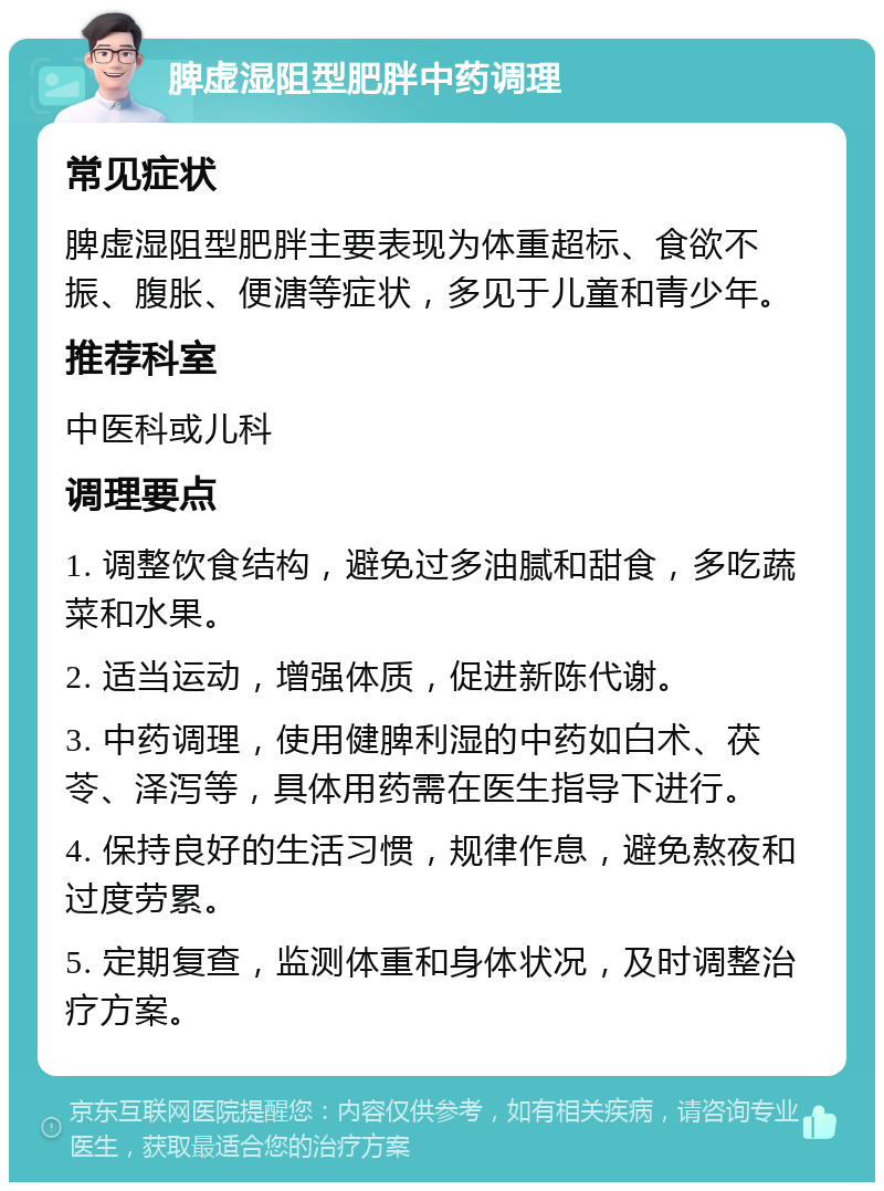 脾虚湿阻型肥胖中药调理 常见症状 脾虚湿阻型肥胖主要表现为体重超标、食欲不振、腹胀、便溏等症状，多见于儿童和青少年。 推荐科室 中医科或儿科 调理要点 1. 调整饮食结构，避免过多油腻和甜食，多吃蔬菜和水果。 2. 适当运动，增强体质，促进新陈代谢。 3. 中药调理，使用健脾利湿的中药如白术、茯苓、泽泻等，具体用药需在医生指导下进行。 4. 保持良好的生活习惯，规律作息，避免熬夜和过度劳累。 5. 定期复查，监测体重和身体状况，及时调整治疗方案。