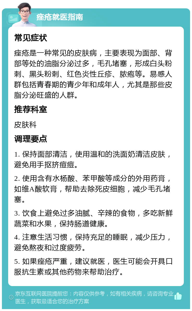 痤疮就医指南 常见症状 痤疮是一种常见的皮肤病，主要表现为面部、背部等处的油脂分泌过多，毛孔堵塞，形成白头粉刺、黑头粉刺、红色炎性丘疹、脓疱等。易感人群包括青春期的青少年和成年人，尤其是那些皮脂分泌旺盛的人群。 推荐科室 皮肤科 调理要点 1. 保持面部清洁，使用温和的洗面奶清洁皮肤，避免用手抠挤痘痘。 2. 使用含有水杨酸、苯甲酸等成分的外用药膏，如维A酸软膏，帮助去除死皮细胞，减少毛孔堵塞。 3. 饮食上避免过多油腻、辛辣的食物，多吃新鲜蔬菜和水果，保持肠道健康。 4. 注意生活习惯，保持充足的睡眠，减少压力，避免熬夜和过度疲劳。 5. 如果痤疮严重，建议就医，医生可能会开具口服抗生素或其他药物来帮助治疗。