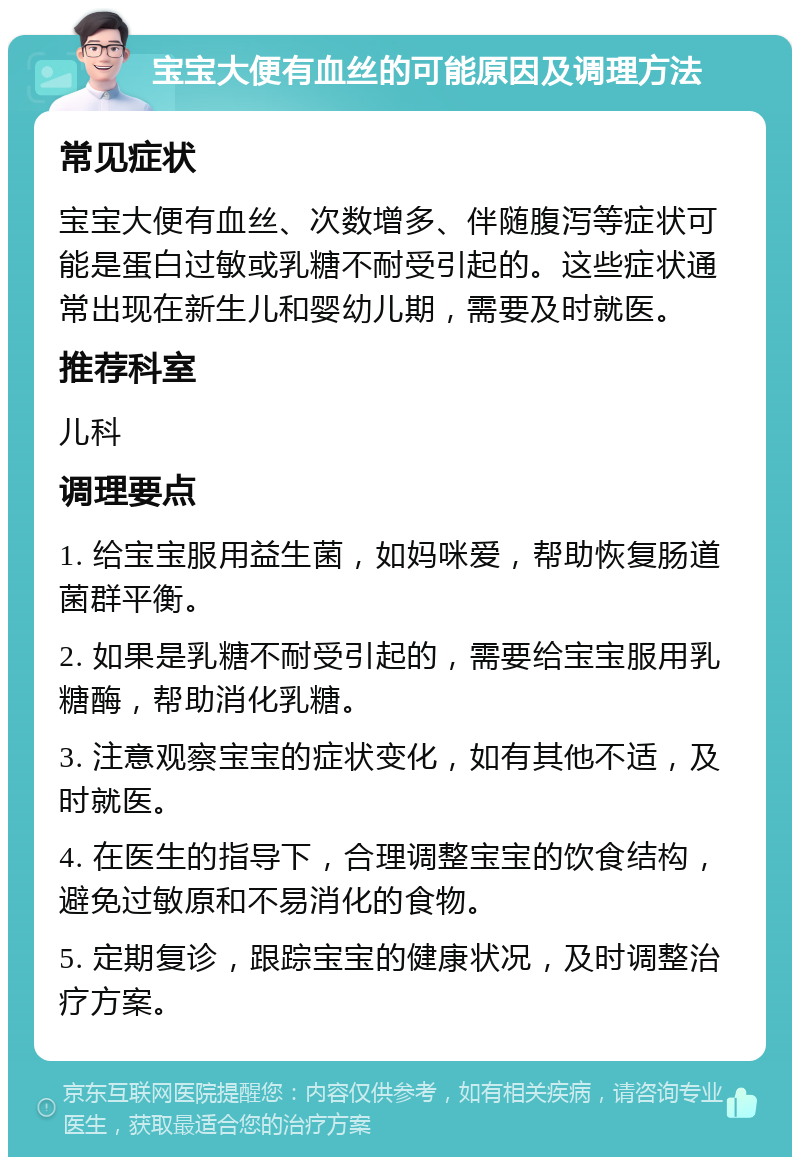 宝宝大便有血丝的可能原因及调理方法 常见症状 宝宝大便有血丝、次数增多、伴随腹泻等症状可能是蛋白过敏或乳糖不耐受引起的。这些症状通常出现在新生儿和婴幼儿期，需要及时就医。 推荐科室 儿科 调理要点 1. 给宝宝服用益生菌，如妈咪爱，帮助恢复肠道菌群平衡。 2. 如果是乳糖不耐受引起的，需要给宝宝服用乳糖酶，帮助消化乳糖。 3. 注意观察宝宝的症状变化，如有其他不适，及时就医。 4. 在医生的指导下，合理调整宝宝的饮食结构，避免过敏原和不易消化的食物。 5. 定期复诊，跟踪宝宝的健康状况，及时调整治疗方案。