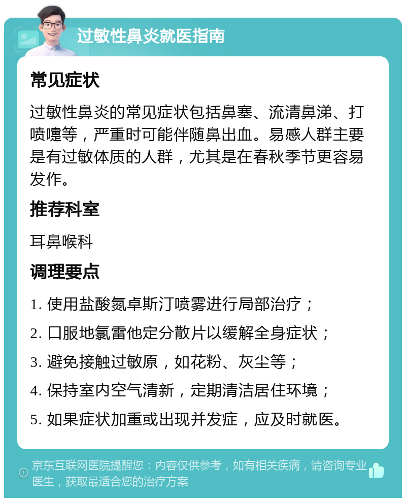 过敏性鼻炎就医指南 常见症状 过敏性鼻炎的常见症状包括鼻塞、流清鼻涕、打喷嚏等，严重时可能伴随鼻出血。易感人群主要是有过敏体质的人群，尤其是在春秋季节更容易发作。 推荐科室 耳鼻喉科 调理要点 1. 使用盐酸氮卓斯汀喷雾进行局部治疗； 2. 口服地氯雷他定分散片以缓解全身症状； 3. 避免接触过敏原，如花粉、灰尘等； 4. 保持室内空气清新，定期清洁居住环境； 5. 如果症状加重或出现并发症，应及时就医。