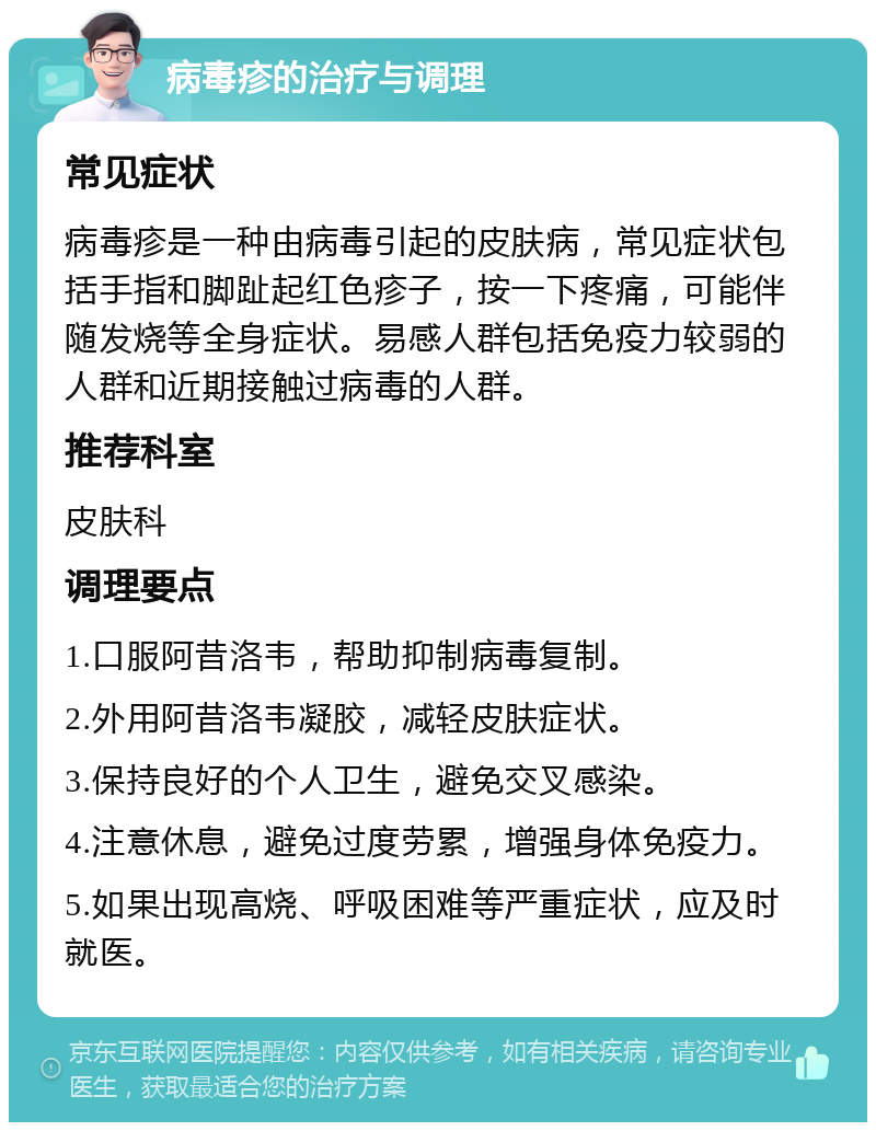 病毒疹的治疗与调理 常见症状 病毒疹是一种由病毒引起的皮肤病，常见症状包括手指和脚趾起红色疹子，按一下疼痛，可能伴随发烧等全身症状。易感人群包括免疫力较弱的人群和近期接触过病毒的人群。 推荐科室 皮肤科 调理要点 1.口服阿昔洛韦，帮助抑制病毒复制。 2.外用阿昔洛韦凝胶，减轻皮肤症状。 3.保持良好的个人卫生，避免交叉感染。 4.注意休息，避免过度劳累，增强身体免疫力。 5.如果出现高烧、呼吸困难等严重症状，应及时就医。