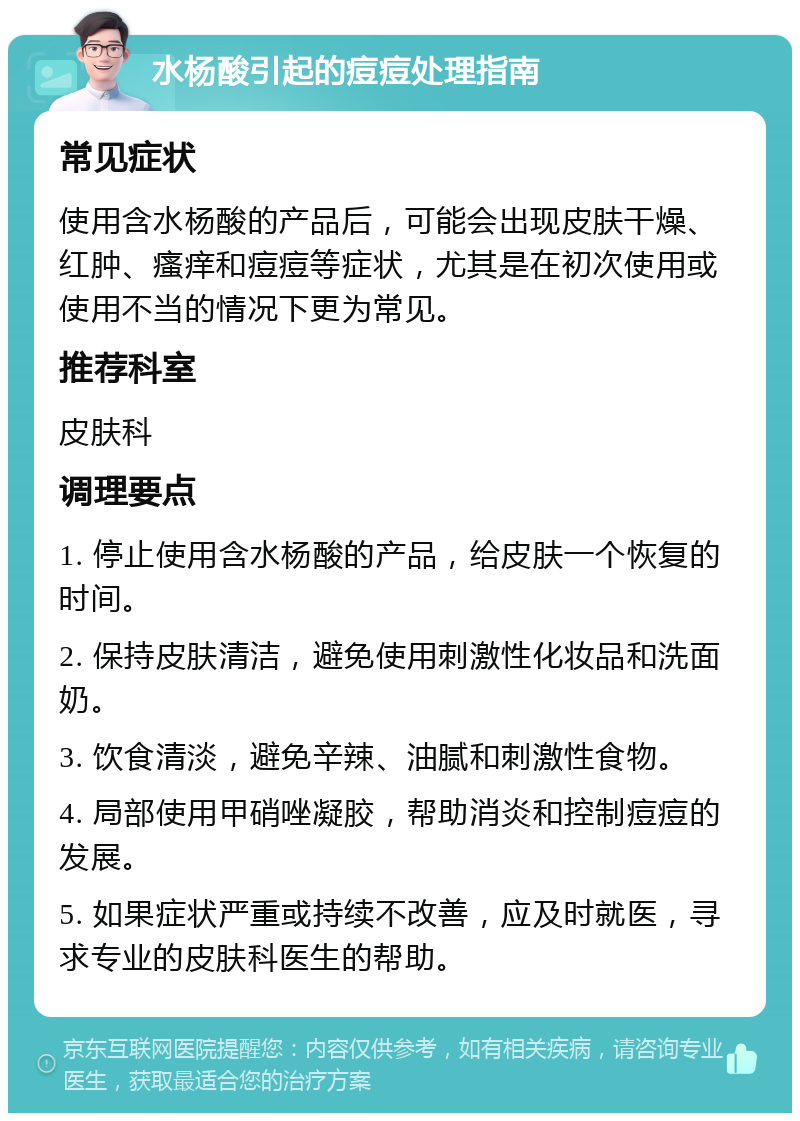 水杨酸引起的痘痘处理指南 常见症状 使用含水杨酸的产品后，可能会出现皮肤干燥、红肿、瘙痒和痘痘等症状，尤其是在初次使用或使用不当的情况下更为常见。 推荐科室 皮肤科 调理要点 1. 停止使用含水杨酸的产品，给皮肤一个恢复的时间。 2. 保持皮肤清洁，避免使用刺激性化妆品和洗面奶。 3. 饮食清淡，避免辛辣、油腻和刺激性食物。 4. 局部使用甲硝唑凝胶，帮助消炎和控制痘痘的发展。 5. 如果症状严重或持续不改善，应及时就医，寻求专业的皮肤科医生的帮助。