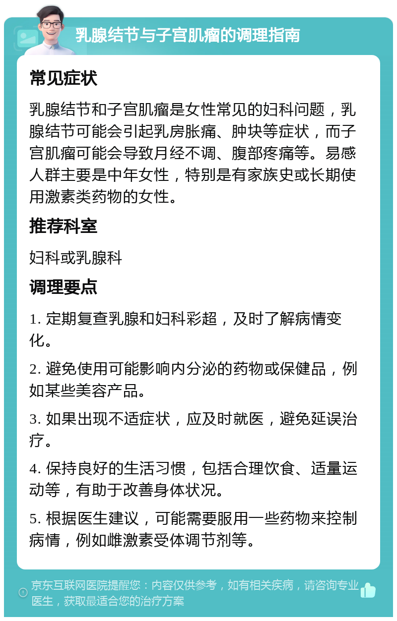 乳腺结节与子宫肌瘤的调理指南 常见症状 乳腺结节和子宫肌瘤是女性常见的妇科问题，乳腺结节可能会引起乳房胀痛、肿块等症状，而子宫肌瘤可能会导致月经不调、腹部疼痛等。易感人群主要是中年女性，特别是有家族史或长期使用激素类药物的女性。 推荐科室 妇科或乳腺科 调理要点 1. 定期复查乳腺和妇科彩超，及时了解病情变化。 2. 避免使用可能影响内分泌的药物或保健品，例如某些美容产品。 3. 如果出现不适症状，应及时就医，避免延误治疗。 4. 保持良好的生活习惯，包括合理饮食、适量运动等，有助于改善身体状况。 5. 根据医生建议，可能需要服用一些药物来控制病情，例如雌激素受体调节剂等。