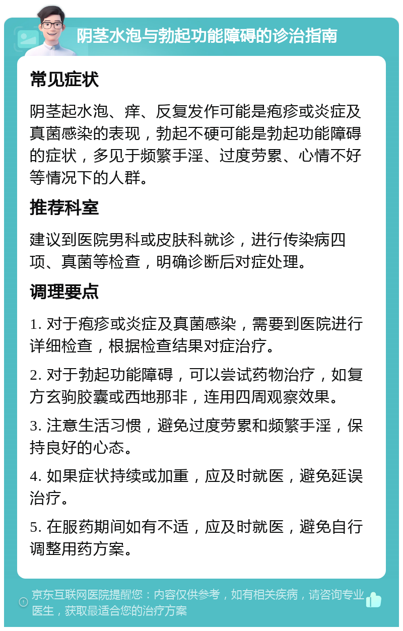 阴茎水泡与勃起功能障碍的诊治指南 常见症状 阴茎起水泡、痒、反复发作可能是疱疹或炎症及真菌感染的表现，勃起不硬可能是勃起功能障碍的症状，多见于频繁手淫、过度劳累、心情不好等情况下的人群。 推荐科室 建议到医院男科或皮肤科就诊，进行传染病四项、真菌等检查，明确诊断后对症处理。 调理要点 1. 对于疱疹或炎症及真菌感染，需要到医院进行详细检查，根据检查结果对症治疗。 2. 对于勃起功能障碍，可以尝试药物治疗，如复方玄驹胶囊或西地那非，连用四周观察效果。 3. 注意生活习惯，避免过度劳累和频繁手淫，保持良好的心态。 4. 如果症状持续或加重，应及时就医，避免延误治疗。 5. 在服药期间如有不适，应及时就医，避免自行调整用药方案。