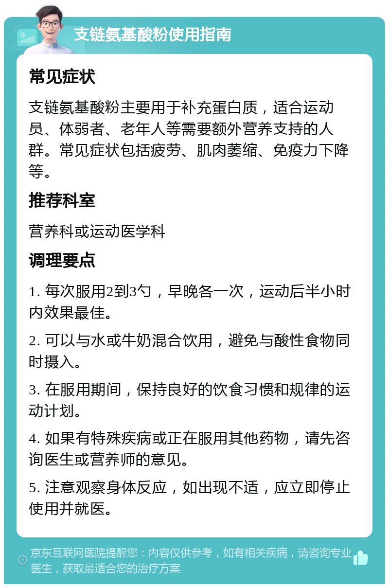 支链氨基酸粉使用指南 常见症状 支链氨基酸粉主要用于补充蛋白质，适合运动员、体弱者、老年人等需要额外营养支持的人群。常见症状包括疲劳、肌肉萎缩、免疫力下降等。 推荐科室 营养科或运动医学科 调理要点 1. 每次服用2到3勺，早晚各一次，运动后半小时内效果最佳。 2. 可以与水或牛奶混合饮用，避免与酸性食物同时摄入。 3. 在服用期间，保持良好的饮食习惯和规律的运动计划。 4. 如果有特殊疾病或正在服用其他药物，请先咨询医生或营养师的意见。 5. 注意观察身体反应，如出现不适，应立即停止使用并就医。