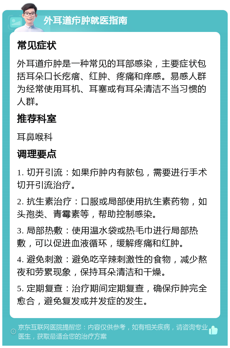 外耳道疖肿就医指南 常见症状 外耳道疖肿是一种常见的耳部感染，主要症状包括耳朵口长疙瘩、红肿、疼痛和痒感。易感人群为经常使用耳机、耳塞或有耳朵清洁不当习惯的人群。 推荐科室 耳鼻喉科 调理要点 1. 切开引流：如果疖肿内有脓包，需要进行手术切开引流治疗。 2. 抗生素治疗：口服或局部使用抗生素药物，如头孢类、青霉素等，帮助控制感染。 3. 局部热敷：使用温水袋或热毛巾进行局部热敷，可以促进血液循环，缓解疼痛和红肿。 4. 避免刺激：避免吃辛辣刺激性的食物，减少熬夜和劳累现象，保持耳朵清洁和干燥。 5. 定期复查：治疗期间定期复查，确保疖肿完全愈合，避免复发或并发症的发生。