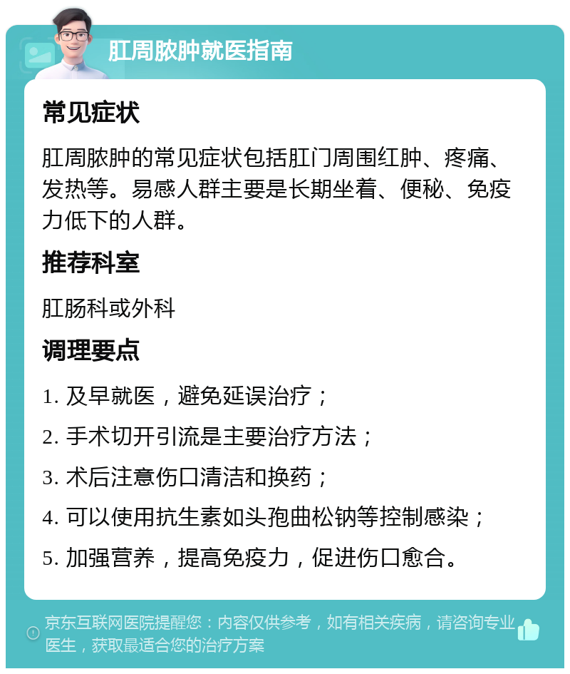 肛周脓肿就医指南 常见症状 肛周脓肿的常见症状包括肛门周围红肿、疼痛、发热等。易感人群主要是长期坐着、便秘、免疫力低下的人群。 推荐科室 肛肠科或外科 调理要点 1. 及早就医，避免延误治疗； 2. 手术切开引流是主要治疗方法； 3. 术后注意伤口清洁和换药； 4. 可以使用抗生素如头孢曲松钠等控制感染； 5. 加强营养，提高免疫力，促进伤口愈合。