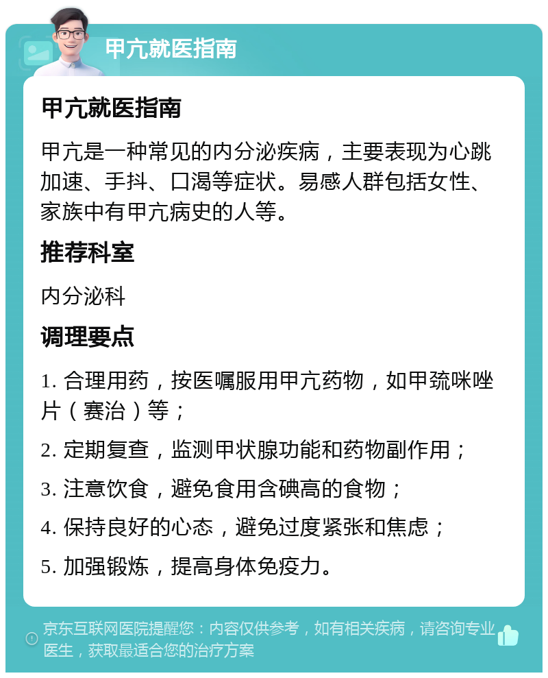 甲亢就医指南 甲亢就医指南 甲亢是一种常见的内分泌疾病，主要表现为心跳加速、手抖、口渴等症状。易感人群包括女性、家族中有甲亢病史的人等。 推荐科室 内分泌科 调理要点 1. 合理用药，按医嘱服用甲亢药物，如甲巯咪唑片（赛治）等； 2. 定期复查，监测甲状腺功能和药物副作用； 3. 注意饮食，避免食用含碘高的食物； 4. 保持良好的心态，避免过度紧张和焦虑； 5. 加强锻炼，提高身体免疫力。