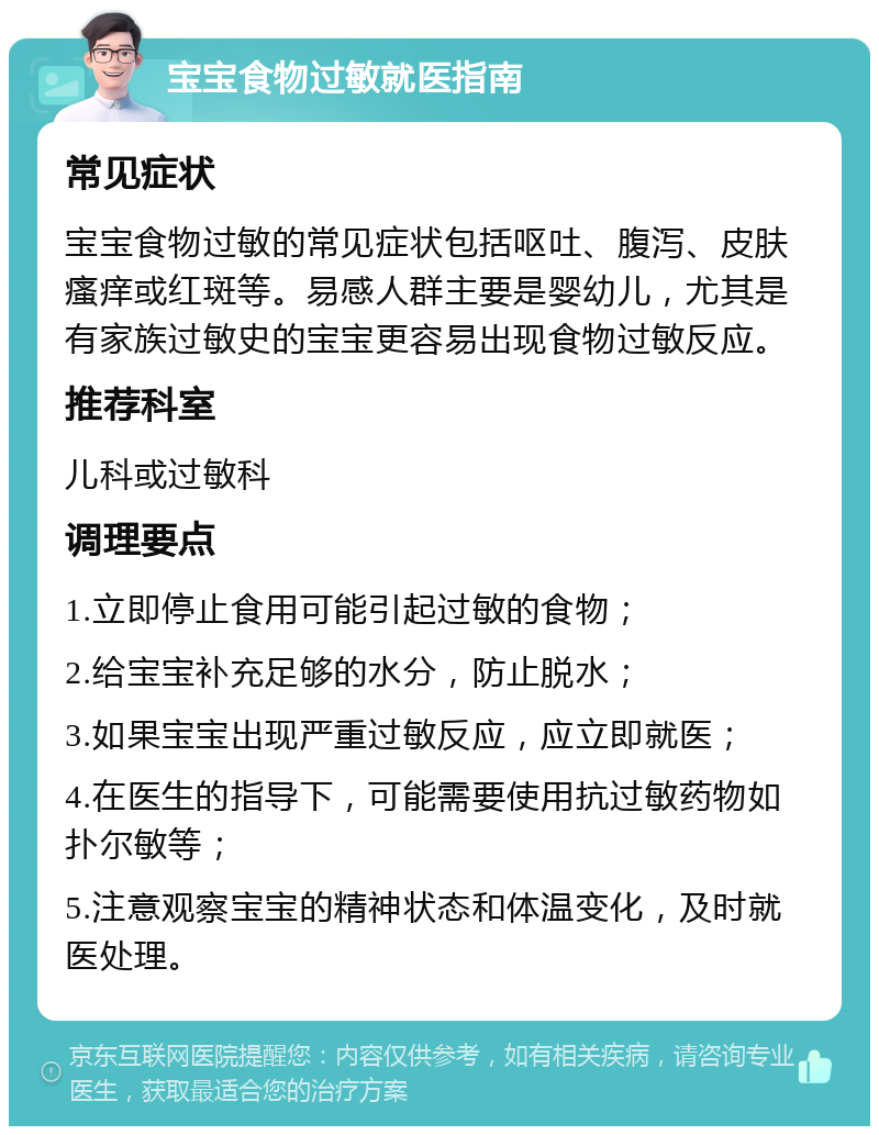 宝宝食物过敏就医指南 常见症状 宝宝食物过敏的常见症状包括呕吐、腹泻、皮肤瘙痒或红斑等。易感人群主要是婴幼儿，尤其是有家族过敏史的宝宝更容易出现食物过敏反应。 推荐科室 儿科或过敏科 调理要点 1.立即停止食用可能引起过敏的食物； 2.给宝宝补充足够的水分，防止脱水； 3.如果宝宝出现严重过敏反应，应立即就医； 4.在医生的指导下，可能需要使用抗过敏药物如扑尔敏等； 5.注意观察宝宝的精神状态和体温变化，及时就医处理。