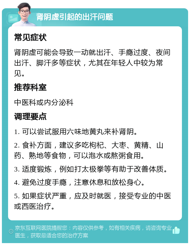 肾阴虚引起的出汗问题 常见症状 肾阴虚可能会导致一动就出汗、手瘾过度、夜间出汗、脚汗多等症状，尤其在年轻人中较为常见。 推荐科室 中医科或内分泌科 调理要点 1. 可以尝试服用六味地黄丸来补肾阴。 2. 食补方面，建议多吃枸杞、大枣、黄精、山药、熟地等食物，可以泡水或熬粥食用。 3. 适度锻炼，例如打太极拳等有助于改善体质。 4. 避免过度手瘾，注意休息和放松身心。 5. 如果症状严重，应及时就医，接受专业的中医或西医治疗。