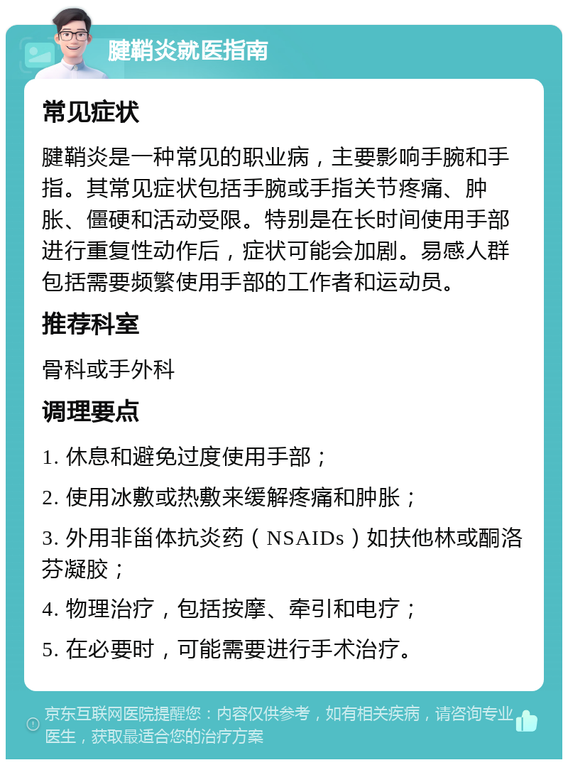 腱鞘炎就医指南 常见症状 腱鞘炎是一种常见的职业病，主要影响手腕和手指。其常见症状包括手腕或手指关节疼痛、肿胀、僵硬和活动受限。特别是在长时间使用手部进行重复性动作后，症状可能会加剧。易感人群包括需要频繁使用手部的工作者和运动员。 推荐科室 骨科或手外科 调理要点 1. 休息和避免过度使用手部； 2. 使用冰敷或热敷来缓解疼痛和肿胀； 3. 外用非甾体抗炎药（NSAIDs）如扶他林或酮洛芬凝胶； 4. 物理治疗，包括按摩、牵引和电疗； 5. 在必要时，可能需要进行手术治疗。