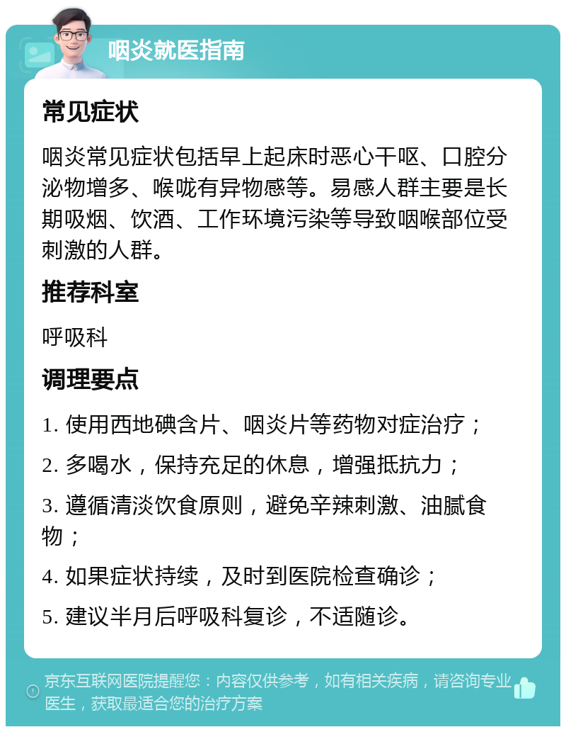 咽炎就医指南 常见症状 咽炎常见症状包括早上起床时恶心干呕、口腔分泌物增多、喉咙有异物感等。易感人群主要是长期吸烟、饮酒、工作环境污染等导致咽喉部位受刺激的人群。 推荐科室 呼吸科 调理要点 1. 使用西地碘含片、咽炎片等药物对症治疗； 2. 多喝水，保持充足的休息，增强抵抗力； 3. 遵循清淡饮食原则，避免辛辣刺激、油腻食物； 4. 如果症状持续，及时到医院检查确诊； 5. 建议半月后呼吸科复诊，不适随诊。