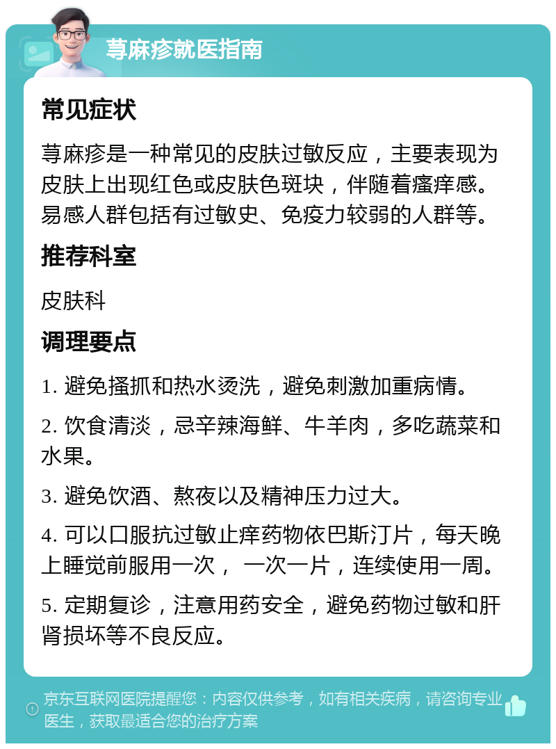 荨麻疹就医指南 常见症状 荨麻疹是一种常见的皮肤过敏反应，主要表现为皮肤上出现红色或皮肤色斑块，伴随着瘙痒感。易感人群包括有过敏史、免疫力较弱的人群等。 推荐科室 皮肤科 调理要点 1. 避免搔抓和热水烫洗，避免刺激加重病情。 2. 饮食清淡，忌辛辣海鲜、牛羊肉，多吃蔬菜和水果。 3. 避免饮酒、熬夜以及精神压力过大。 4. 可以口服抗过敏止痒药物依巴斯汀片，每天晚上睡觉前服用一次， 一次一片，连续使用一周。 5. 定期复诊，注意用药安全，避免药物过敏和肝肾损坏等不良反应。