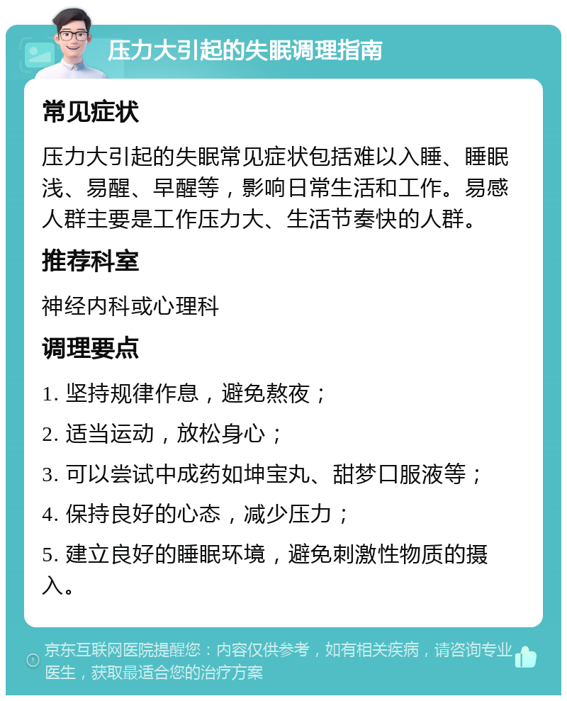 压力大引起的失眠调理指南 常见症状 压力大引起的失眠常见症状包括难以入睡、睡眠浅、易醒、早醒等，影响日常生活和工作。易感人群主要是工作压力大、生活节奏快的人群。 推荐科室 神经内科或心理科 调理要点 1. 坚持规律作息，避免熬夜； 2. 适当运动，放松身心； 3. 可以尝试中成药如坤宝丸、甜梦口服液等； 4. 保持良好的心态，减少压力； 5. 建立良好的睡眠环境，避免刺激性物质的摄入。