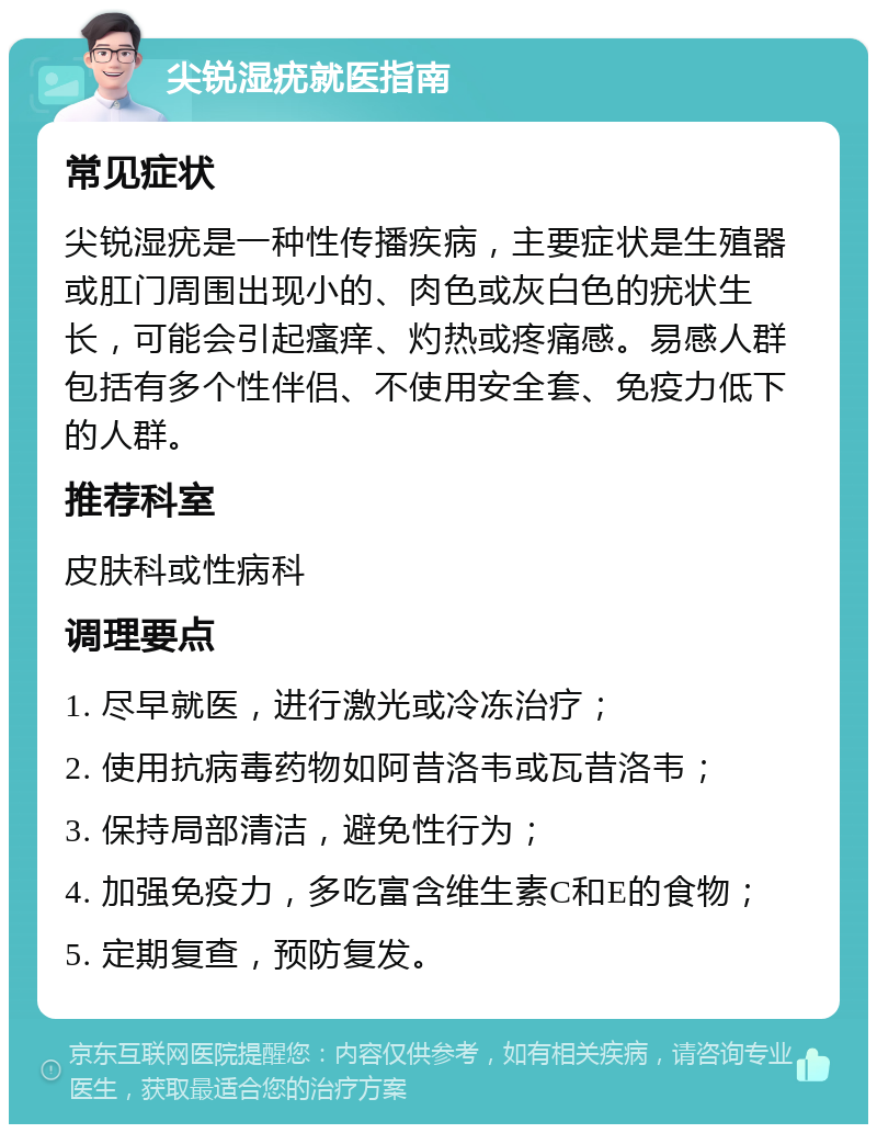 尖锐湿疣就医指南 常见症状 尖锐湿疣是一种性传播疾病，主要症状是生殖器或肛门周围出现小的、肉色或灰白色的疣状生长，可能会引起瘙痒、灼热或疼痛感。易感人群包括有多个性伴侣、不使用安全套、免疫力低下的人群。 推荐科室 皮肤科或性病科 调理要点 1. 尽早就医，进行激光或冷冻治疗； 2. 使用抗病毒药物如阿昔洛韦或瓦昔洛韦； 3. 保持局部清洁，避免性行为； 4. 加强免疫力，多吃富含维生素C和E的食物； 5. 定期复查，预防复发。