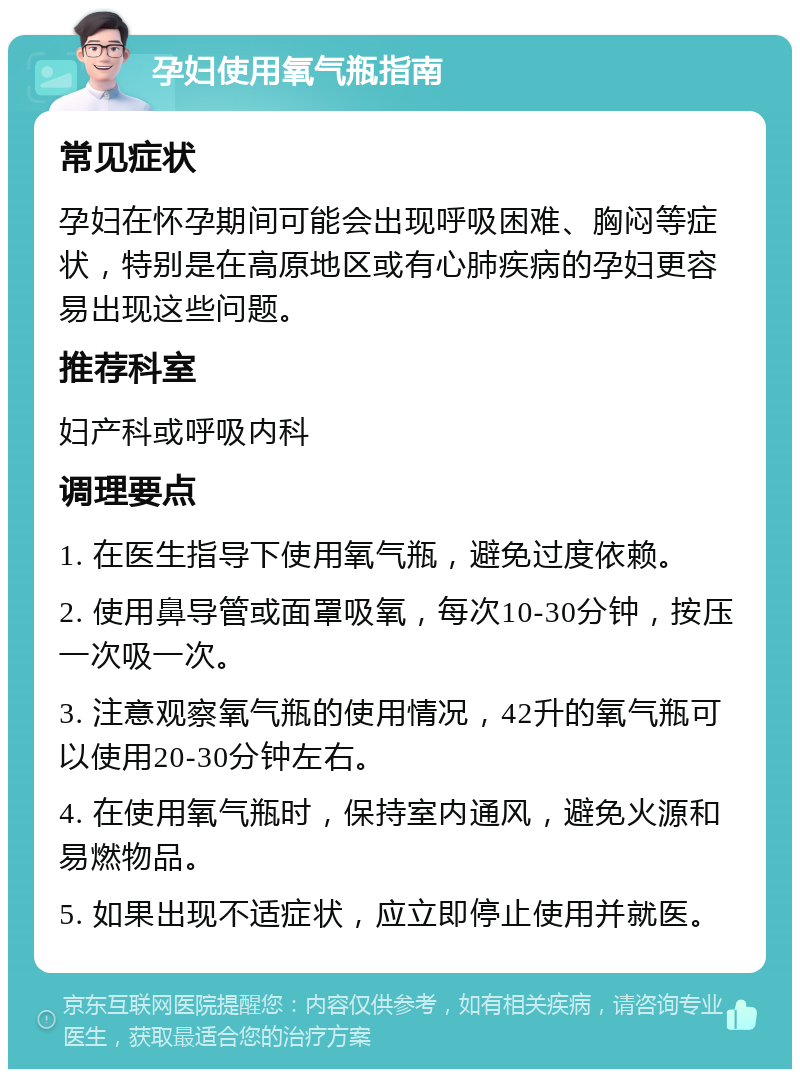 孕妇使用氧气瓶指南 常见症状 孕妇在怀孕期间可能会出现呼吸困难、胸闷等症状，特别是在高原地区或有心肺疾病的孕妇更容易出现这些问题。 推荐科室 妇产科或呼吸内科 调理要点 1. 在医生指导下使用氧气瓶，避免过度依赖。 2. 使用鼻导管或面罩吸氧，每次10-30分钟，按压一次吸一次。 3. 注意观察氧气瓶的使用情况，42升的氧气瓶可以使用20-30分钟左右。 4. 在使用氧气瓶时，保持室内通风，避免火源和易燃物品。 5. 如果出现不适症状，应立即停止使用并就医。