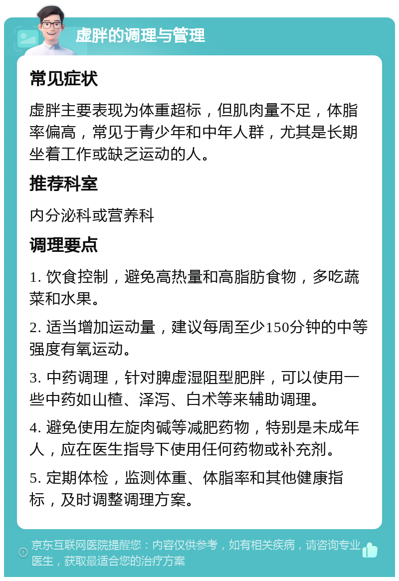 虚胖的调理与管理 常见症状 虚胖主要表现为体重超标，但肌肉量不足，体脂率偏高，常见于青少年和中年人群，尤其是长期坐着工作或缺乏运动的人。 推荐科室 内分泌科或营养科 调理要点 1. 饮食控制，避免高热量和高脂肪食物，多吃蔬菜和水果。 2. 适当增加运动量，建议每周至少150分钟的中等强度有氧运动。 3. 中药调理，针对脾虚湿阻型肥胖，可以使用一些中药如山楂、泽泻、白术等来辅助调理。 4. 避免使用左旋肉碱等减肥药物，特别是未成年人，应在医生指导下使用任何药物或补充剂。 5. 定期体检，监测体重、体脂率和其他健康指标，及时调整调理方案。