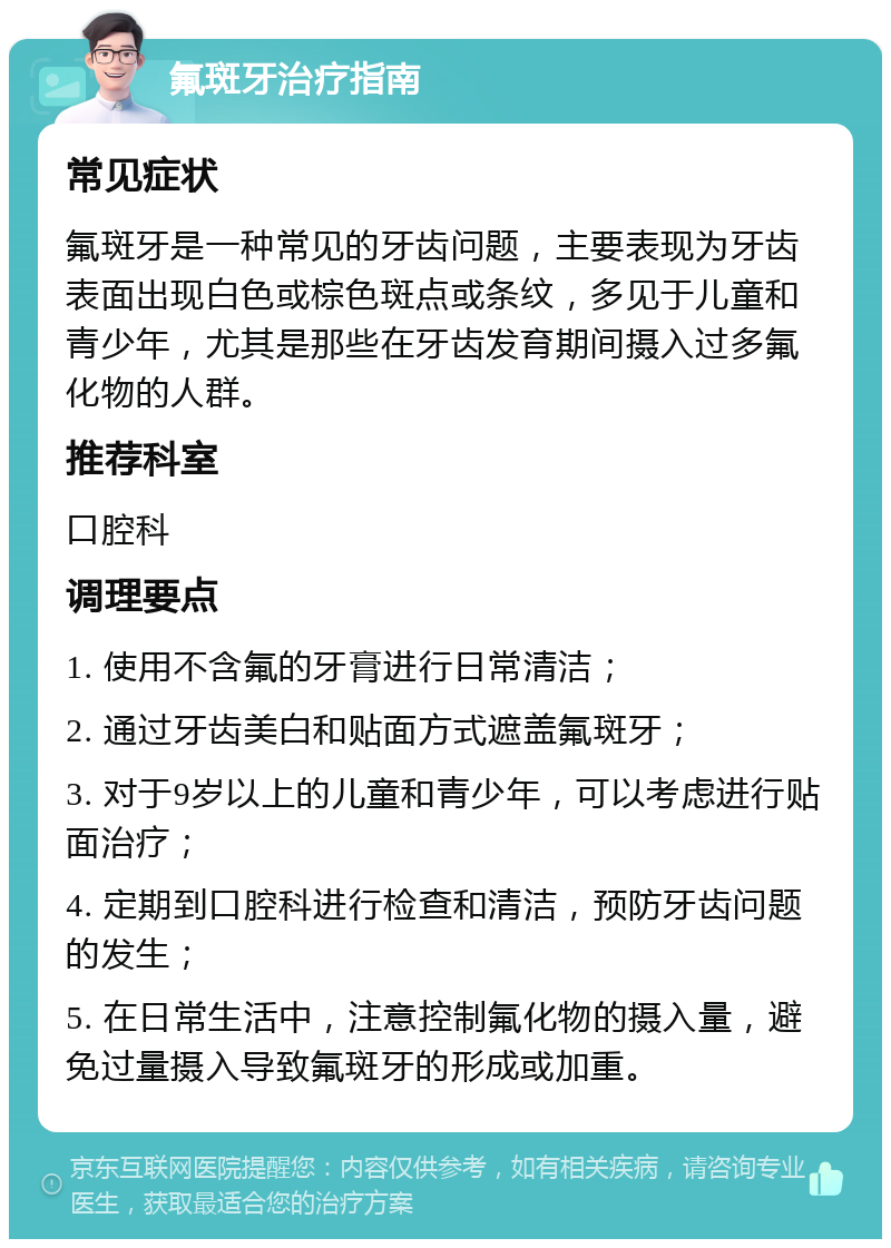 氟斑牙治疗指南 常见症状 氟斑牙是一种常见的牙齿问题，主要表现为牙齿表面出现白色或棕色斑点或条纹，多见于儿童和青少年，尤其是那些在牙齿发育期间摄入过多氟化物的人群。 推荐科室 口腔科 调理要点 1. 使用不含氟的牙膏进行日常清洁； 2. 通过牙齿美白和贴面方式遮盖氟斑牙； 3. 对于9岁以上的儿童和青少年，可以考虑进行贴面治疗； 4. 定期到口腔科进行检查和清洁，预防牙齿问题的发生； 5. 在日常生活中，注意控制氟化物的摄入量，避免过量摄入导致氟斑牙的形成或加重。