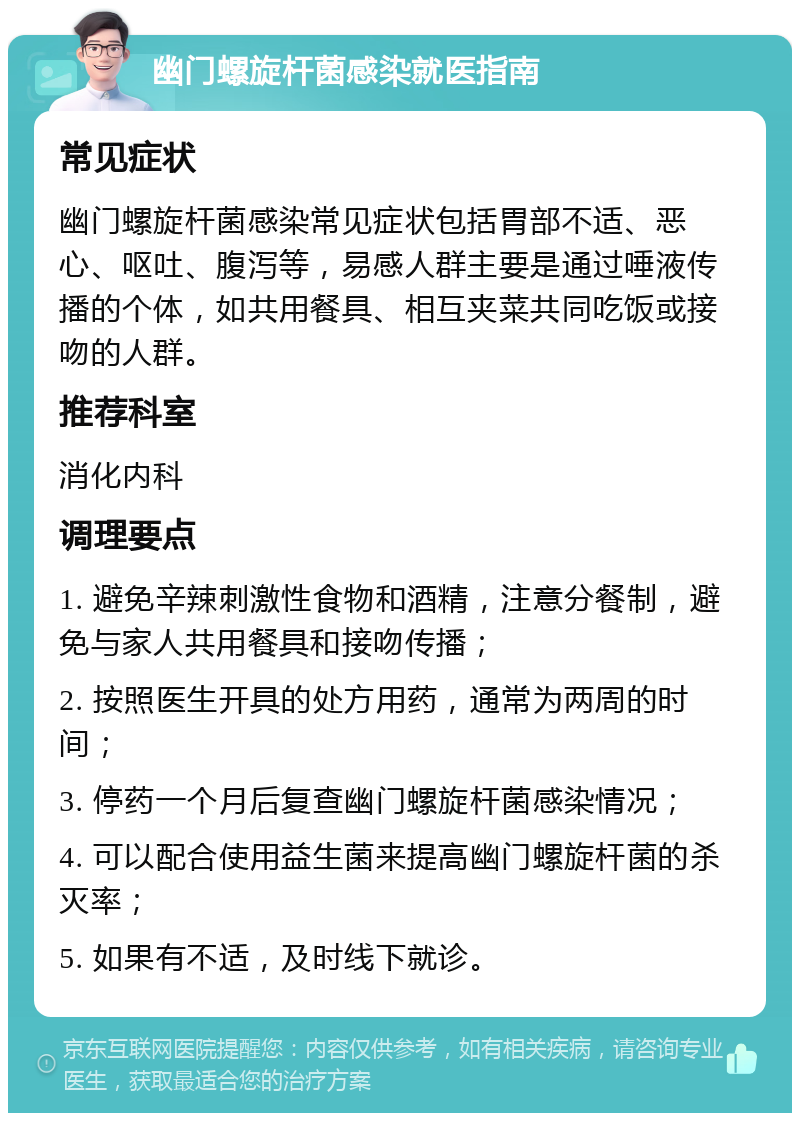 幽门螺旋杆菌感染就医指南 常见症状 幽门螺旋杆菌感染常见症状包括胃部不适、恶心、呕吐、腹泻等，易感人群主要是通过唾液传播的个体，如共用餐具、相互夹菜共同吃饭或接吻的人群。 推荐科室 消化内科 调理要点 1. 避免辛辣刺激性食物和酒精，注意分餐制，避免与家人共用餐具和接吻传播； 2. 按照医生开具的处方用药，通常为两周的时间； 3. 停药一个月后复查幽门螺旋杆菌感染情况； 4. 可以配合使用益生菌来提高幽门螺旋杆菌的杀灭率； 5. 如果有不适，及时线下就诊。