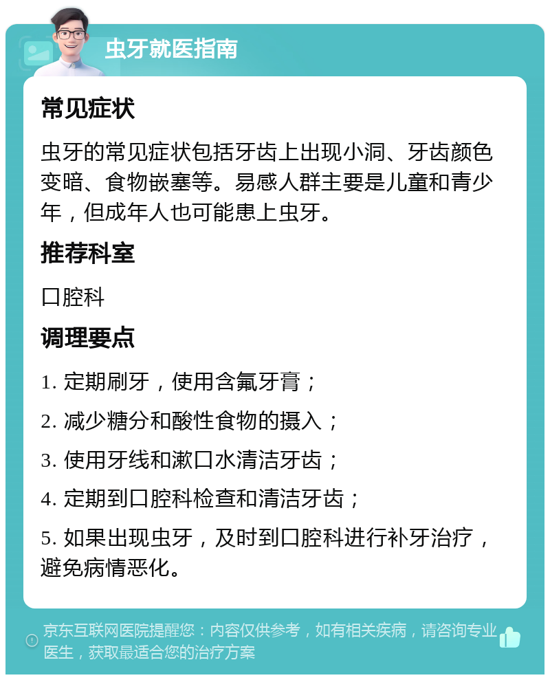 虫牙就医指南 常见症状 虫牙的常见症状包括牙齿上出现小洞、牙齿颜色变暗、食物嵌塞等。易感人群主要是儿童和青少年，但成年人也可能患上虫牙。 推荐科室 口腔科 调理要点 1. 定期刷牙，使用含氟牙膏； 2. 减少糖分和酸性食物的摄入； 3. 使用牙线和漱口水清洁牙齿； 4. 定期到口腔科检查和清洁牙齿； 5. 如果出现虫牙，及时到口腔科进行补牙治疗，避免病情恶化。