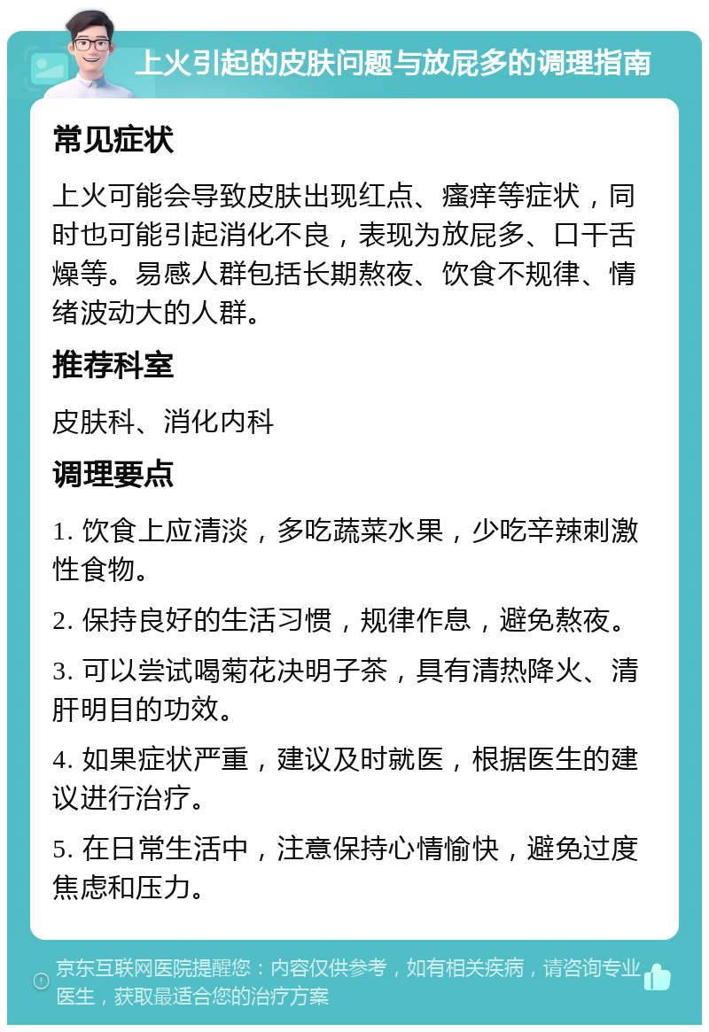 上火引起的皮肤问题与放屁多的调理指南 常见症状 上火可能会导致皮肤出现红点、瘙痒等症状，同时也可能引起消化不良，表现为放屁多、口干舌燥等。易感人群包括长期熬夜、饮食不规律、情绪波动大的人群。 推荐科室 皮肤科、消化内科 调理要点 1. 饮食上应清淡，多吃蔬菜水果，少吃辛辣刺激性食物。 2. 保持良好的生活习惯，规律作息，避免熬夜。 3. 可以尝试喝菊花决明子茶，具有清热降火、清肝明目的功效。 4. 如果症状严重，建议及时就医，根据医生的建议进行治疗。 5. 在日常生活中，注意保持心情愉快，避免过度焦虑和压力。