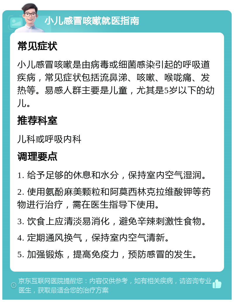 小儿感冒咳嗽就医指南 常见症状 小儿感冒咳嗽是由病毒或细菌感染引起的呼吸道疾病，常见症状包括流鼻涕、咳嗽、喉咙痛、发热等。易感人群主要是儿童，尤其是5岁以下的幼儿。 推荐科室 儿科或呼吸内科 调理要点 1. 给予足够的休息和水分，保持室内空气湿润。 2. 使用氨酚麻美颗粒和阿莫西林克拉维酸钾等药物进行治疗，需在医生指导下使用。 3. 饮食上应清淡易消化，避免辛辣刺激性食物。 4. 定期通风换气，保持室内空气清新。 5. 加强锻炼，提高免疫力，预防感冒的发生。