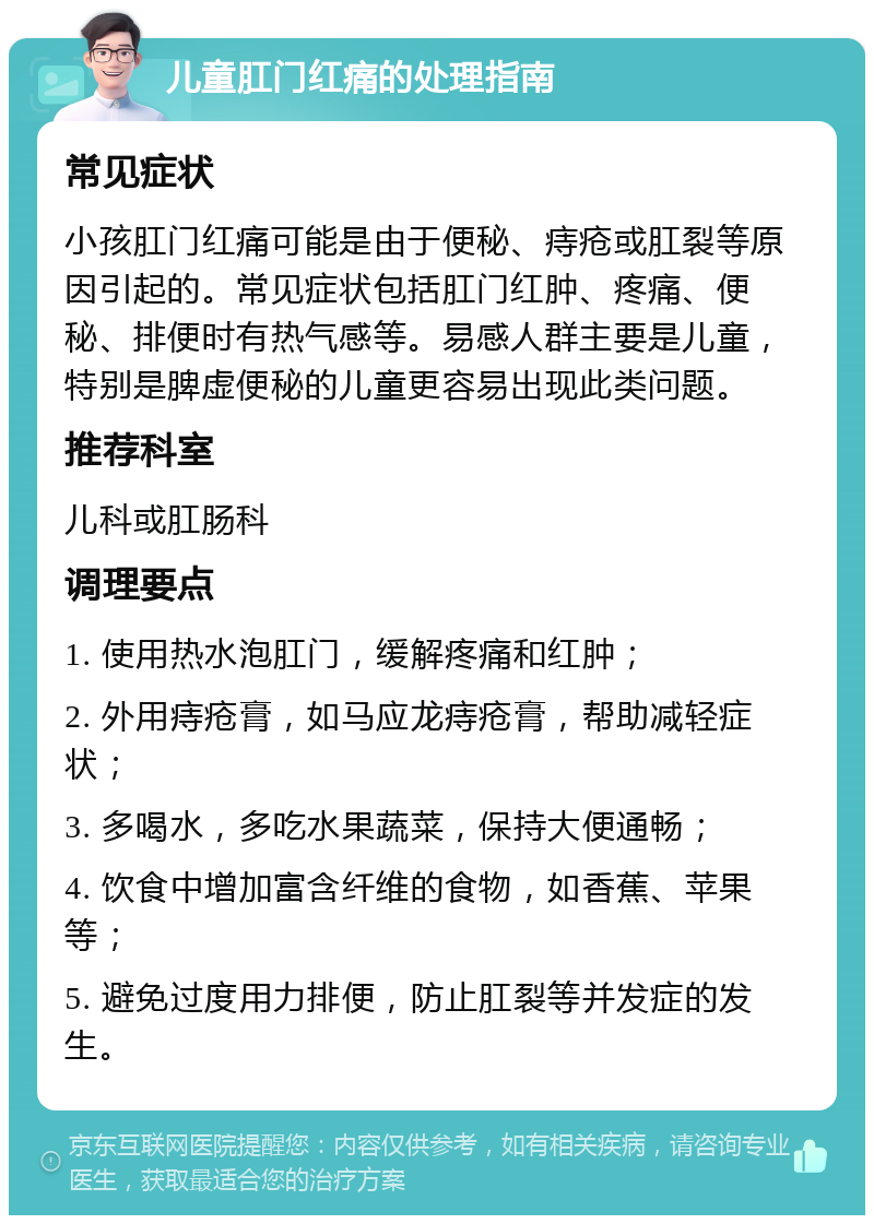 儿童肛门红痛的处理指南 常见症状 小孩肛门红痛可能是由于便秘、痔疮或肛裂等原因引起的。常见症状包括肛门红肿、疼痛、便秘、排便时有热气感等。易感人群主要是儿童，特别是脾虚便秘的儿童更容易出现此类问题。 推荐科室 儿科或肛肠科 调理要点 1. 使用热水泡肛门，缓解疼痛和红肿； 2. 外用痔疮膏，如马应龙痔疮膏，帮助减轻症状； 3. 多喝水，多吃水果蔬菜，保持大便通畅； 4. 饮食中增加富含纤维的食物，如香蕉、苹果等； 5. 避免过度用力排便，防止肛裂等并发症的发生。