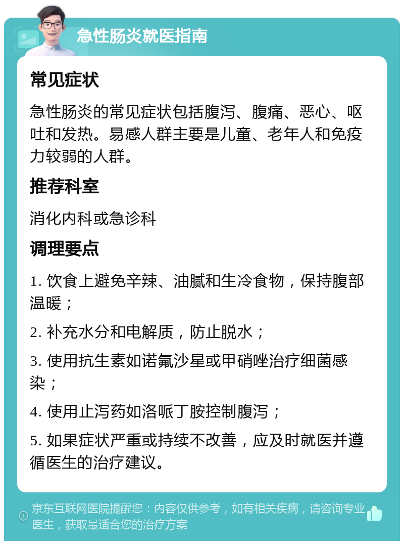 急性肠炎就医指南 常见症状 急性肠炎的常见症状包括腹泻、腹痛、恶心、呕吐和发热。易感人群主要是儿童、老年人和免疫力较弱的人群。 推荐科室 消化内科或急诊科 调理要点 1. 饮食上避免辛辣、油腻和生冷食物，保持腹部温暖； 2. 补充水分和电解质，防止脱水； 3. 使用抗生素如诺氟沙星或甲硝唑治疗细菌感染； 4. 使用止泻药如洛哌丁胺控制腹泻； 5. 如果症状严重或持续不改善，应及时就医并遵循医生的治疗建议。