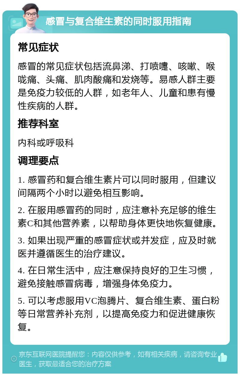 感冒与复合维生素的同时服用指南 常见症状 感冒的常见症状包括流鼻涕、打喷嚏、咳嗽、喉咙痛、头痛、肌肉酸痛和发烧等。易感人群主要是免疫力较低的人群，如老年人、儿童和患有慢性疾病的人群。 推荐科室 内科或呼吸科 调理要点 1. 感冒药和复合维生素片可以同时服用，但建议间隔两个小时以避免相互影响。 2. 在服用感冒药的同时，应注意补充足够的维生素C和其他营养素，以帮助身体更快地恢复健康。 3. 如果出现严重的感冒症状或并发症，应及时就医并遵循医生的治疗建议。 4. 在日常生活中，应注意保持良好的卫生习惯，避免接触感冒病毒，增强身体免疫力。 5. 可以考虑服用VC泡腾片、复合维生素、蛋白粉等日常营养补充剂，以提高免疫力和促进健康恢复。