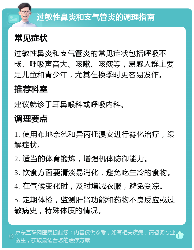 过敏性鼻炎和支气管炎的调理指南 常见症状 过敏性鼻炎和支气管炎的常见症状包括呼吸不畅、呼吸声音大、咳嗽、咳痰等，易感人群主要是儿童和青少年，尤其在换季时更容易发作。 推荐科室 建议就诊于耳鼻喉科或呼吸内科。 调理要点 1. 使用布地奈德和异丙托溴安进行雾化治疗，缓解症状。 2. 适当的体育锻炼，增强机体防御能力。 3. 饮食方面要清淡易消化，避免吃生冷的食物。 4. 在气候变化时，及时增减衣服，避免受凉。 5. 定期体检，监测肝肾功能和药物不良反应或过敏病史，特殊体质的情况。