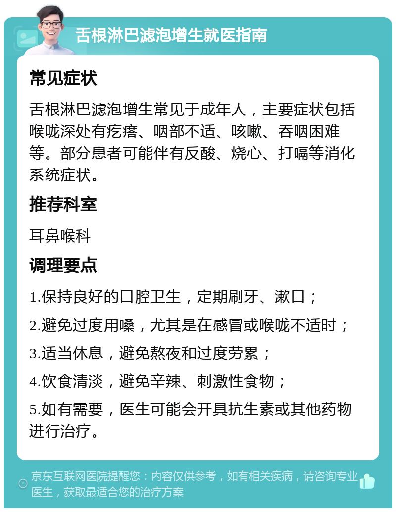 舌根淋巴滤泡增生就医指南 常见症状 舌根淋巴滤泡增生常见于成年人，主要症状包括喉咙深处有疙瘩、咽部不适、咳嗽、吞咽困难等。部分患者可能伴有反酸、烧心、打嗝等消化系统症状。 推荐科室 耳鼻喉科 调理要点 1.保持良好的口腔卫生，定期刷牙、漱口； 2.避免过度用嗓，尤其是在感冒或喉咙不适时； 3.适当休息，避免熬夜和过度劳累； 4.饮食清淡，避免辛辣、刺激性食物； 5.如有需要，医生可能会开具抗生素或其他药物进行治疗。