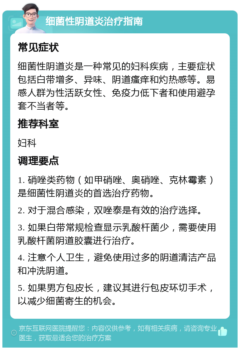 细菌性阴道炎治疗指南 常见症状 细菌性阴道炎是一种常见的妇科疾病，主要症状包括白带增多、异味、阴道瘙痒和灼热感等。易感人群为性活跃女性、免疫力低下者和使用避孕套不当者等。 推荐科室 妇科 调理要点 1. 硝唑类药物（如甲硝唑、奥硝唑、克林霉素）是细菌性阴道炎的首选治疗药物。 2. 对于混合感染，双唑泰是有效的治疗选择。 3. 如果白带常规检查显示乳酸杆菌少，需要使用乳酸杆菌阴道胶囊进行治疗。 4. 注意个人卫生，避免使用过多的阴道清洁产品和冲洗阴道。 5. 如果男方包皮长，建议其进行包皮环切手术，以减少细菌寄生的机会。