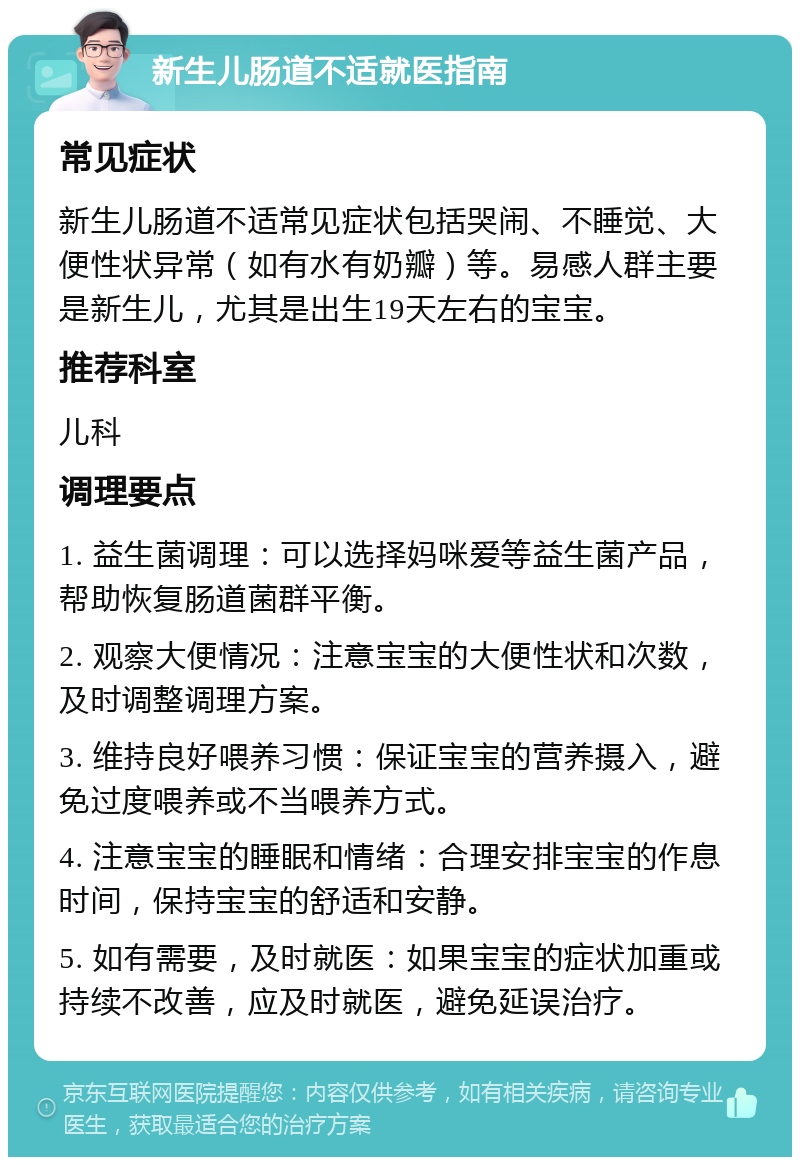 新生儿肠道不适就医指南 常见症状 新生儿肠道不适常见症状包括哭闹、不睡觉、大便性状异常（如有水有奶瓣）等。易感人群主要是新生儿，尤其是出生19天左右的宝宝。 推荐科室 儿科 调理要点 1. 益生菌调理：可以选择妈咪爱等益生菌产品，帮助恢复肠道菌群平衡。 2. 观察大便情况：注意宝宝的大便性状和次数，及时调整调理方案。 3. 维持良好喂养习惯：保证宝宝的营养摄入，避免过度喂养或不当喂养方式。 4. 注意宝宝的睡眠和情绪：合理安排宝宝的作息时间，保持宝宝的舒适和安静。 5. 如有需要，及时就医：如果宝宝的症状加重或持续不改善，应及时就医，避免延误治疗。