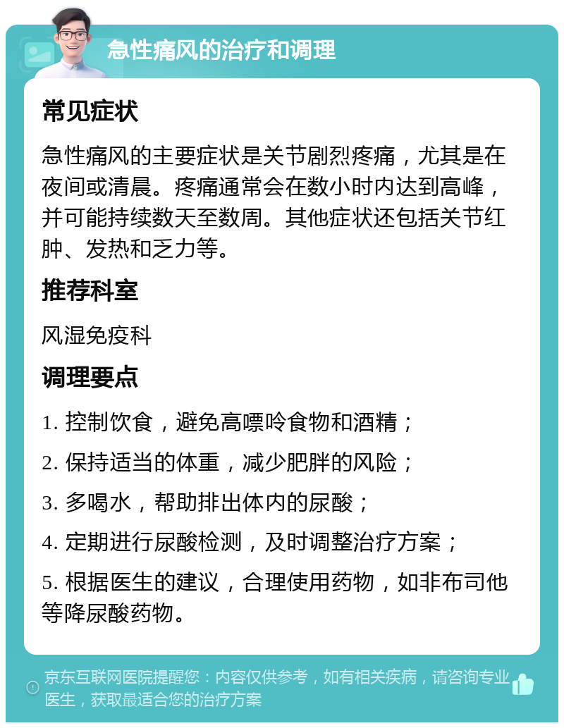 急性痛风的治疗和调理 常见症状 急性痛风的主要症状是关节剧烈疼痛，尤其是在夜间或清晨。疼痛通常会在数小时内达到高峰，并可能持续数天至数周。其他症状还包括关节红肿、发热和乏力等。 推荐科室 风湿免疫科 调理要点 1. 控制饮食，避免高嘌呤食物和酒精； 2. 保持适当的体重，减少肥胖的风险； 3. 多喝水，帮助排出体内的尿酸； 4. 定期进行尿酸检测，及时调整治疗方案； 5. 根据医生的建议，合理使用药物，如非布司他等降尿酸药物。