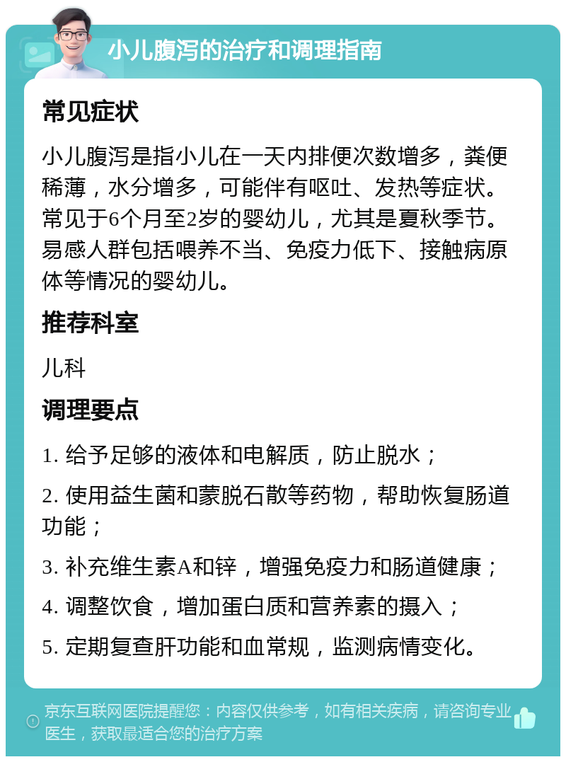 小儿腹泻的治疗和调理指南 常见症状 小儿腹泻是指小儿在一天内排便次数增多，粪便稀薄，水分增多，可能伴有呕吐、发热等症状。常见于6个月至2岁的婴幼儿，尤其是夏秋季节。易感人群包括喂养不当、免疫力低下、接触病原体等情况的婴幼儿。 推荐科室 儿科 调理要点 1. 给予足够的液体和电解质，防止脱水； 2. 使用益生菌和蒙脱石散等药物，帮助恢复肠道功能； 3. 补充维生素A和锌，增强免疫力和肠道健康； 4. 调整饮食，增加蛋白质和营养素的摄入； 5. 定期复查肝功能和血常规，监测病情变化。