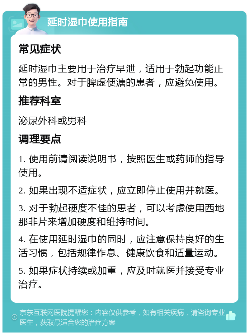 延时湿巾使用指南 常见症状 延时湿巾主要用于治疗早泄，适用于勃起功能正常的男性。对于脾虚便溏的患者，应避免使用。 推荐科室 泌尿外科或男科 调理要点 1. 使用前请阅读说明书，按照医生或药师的指导使用。 2. 如果出现不适症状，应立即停止使用并就医。 3. 对于勃起硬度不佳的患者，可以考虑使用西地那非片来增加硬度和维持时间。 4. 在使用延时湿巾的同时，应注意保持良好的生活习惯，包括规律作息、健康饮食和适量运动。 5. 如果症状持续或加重，应及时就医并接受专业治疗。