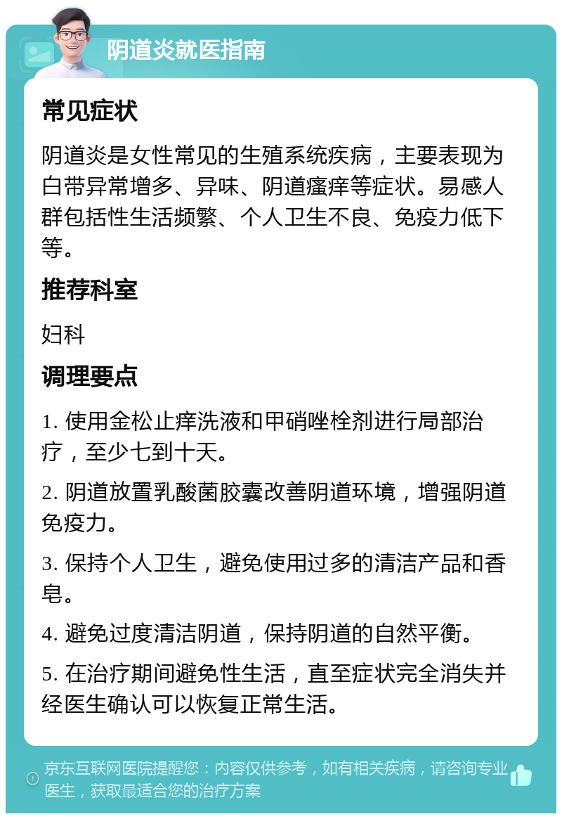 阴道炎就医指南 常见症状 阴道炎是女性常见的生殖系统疾病，主要表现为白带异常增多、异味、阴道瘙痒等症状。易感人群包括性生活频繁、个人卫生不良、免疫力低下等。 推荐科室 妇科 调理要点 1. 使用金松止痒洗液和甲硝唑栓剂进行局部治疗，至少七到十天。 2. 阴道放置乳酸菌胶囊改善阴道环境，增强阴道免疫力。 3. 保持个人卫生，避免使用过多的清洁产品和香皂。 4. 避免过度清洁阴道，保持阴道的自然平衡。 5. 在治疗期间避免性生活，直至症状完全消失并经医生确认可以恢复正常生活。