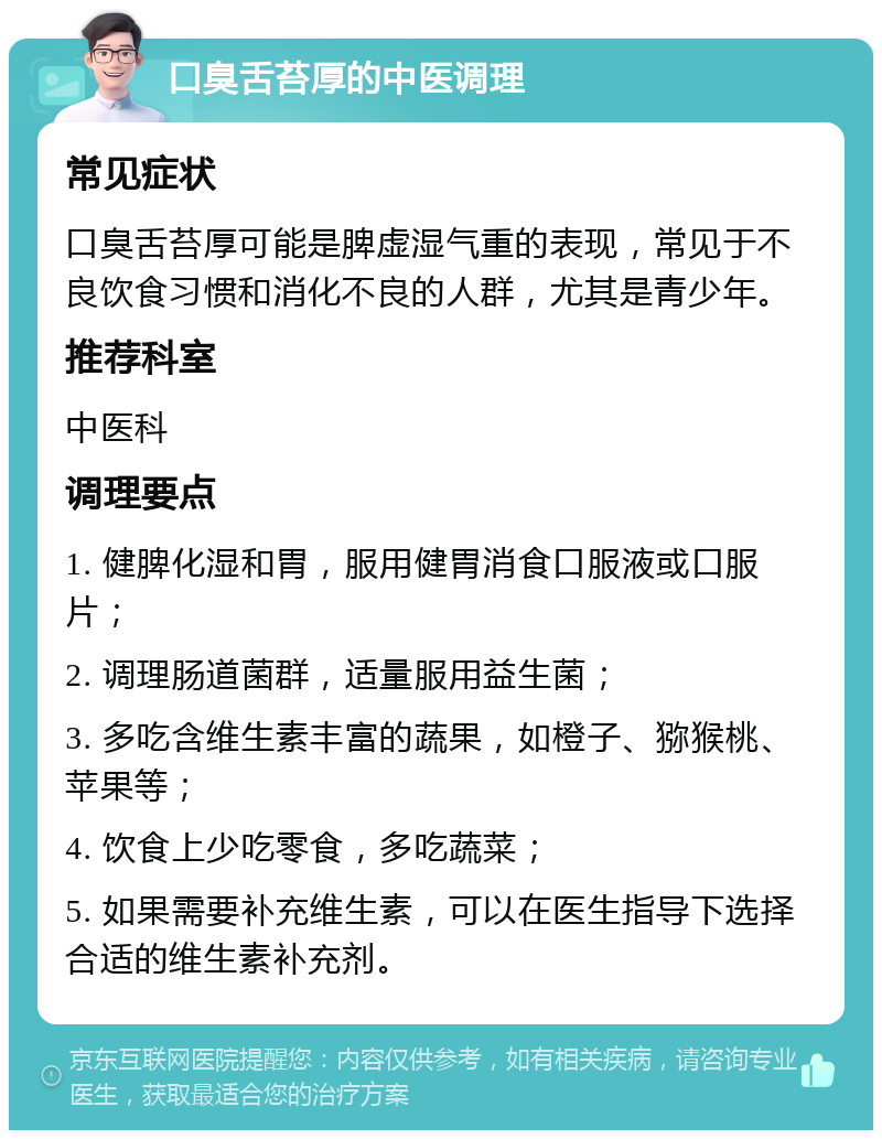 口臭舌苔厚的中医调理 常见症状 口臭舌苔厚可能是脾虚湿气重的表现，常见于不良饮食习惯和消化不良的人群，尤其是青少年。 推荐科室 中医科 调理要点 1. 健脾化湿和胃，服用健胃消食口服液或口服片； 2. 调理肠道菌群，适量服用益生菌； 3. 多吃含维生素丰富的蔬果，如橙子、猕猴桃、苹果等； 4. 饮食上少吃零食，多吃蔬菜； 5. 如果需要补充维生素，可以在医生指导下选择合适的维生素补充剂。