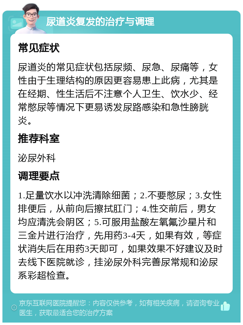 尿道炎复发的治疗与调理 常见症状 尿道炎的常见症状包括尿频、尿急、尿痛等，女性由于生理结构的原因更容易患上此病，尤其是在经期、性生活后不注意个人卫生、饮水少、经常憋尿等情况下更易诱发尿路感染和急性膀胱炎。 推荐科室 泌尿外科 调理要点 1.足量饮水以冲洗清除细菌；2.不要憋尿；3.女性排便后，从前向后擦拭肛门；4.性交前后，男女均应清洗会阴区；5.可服用盐酸左氧氟沙星片和三金片进行治疗，先用药3-4天，如果有效，等症状消失后在用药3天即可，如果效果不好建议及时去线下医院就诊，挂泌尿外科完善尿常规和泌尿系彩超检查。