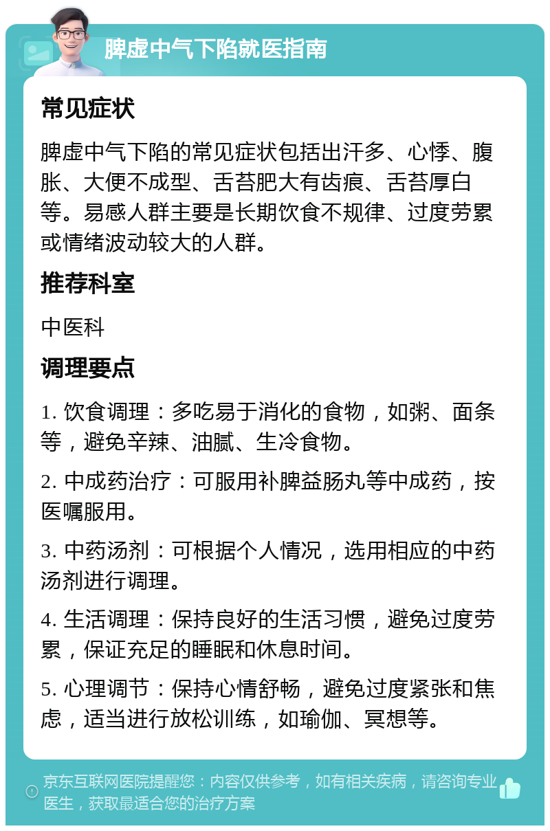 脾虚中气下陷就医指南 常见症状 脾虚中气下陷的常见症状包括出汗多、心悸、腹胀、大便不成型、舌苔肥大有齿痕、舌苔厚白等。易感人群主要是长期饮食不规律、过度劳累或情绪波动较大的人群。 推荐科室 中医科 调理要点 1. 饮食调理：多吃易于消化的食物，如粥、面条等，避免辛辣、油腻、生冷食物。 2. 中成药治疗：可服用补脾益肠丸等中成药，按医嘱服用。 3. 中药汤剂：可根据个人情况，选用相应的中药汤剂进行调理。 4. 生活调理：保持良好的生活习惯，避免过度劳累，保证充足的睡眠和休息时间。 5. 心理调节：保持心情舒畅，避免过度紧张和焦虑，适当进行放松训练，如瑜伽、冥想等。