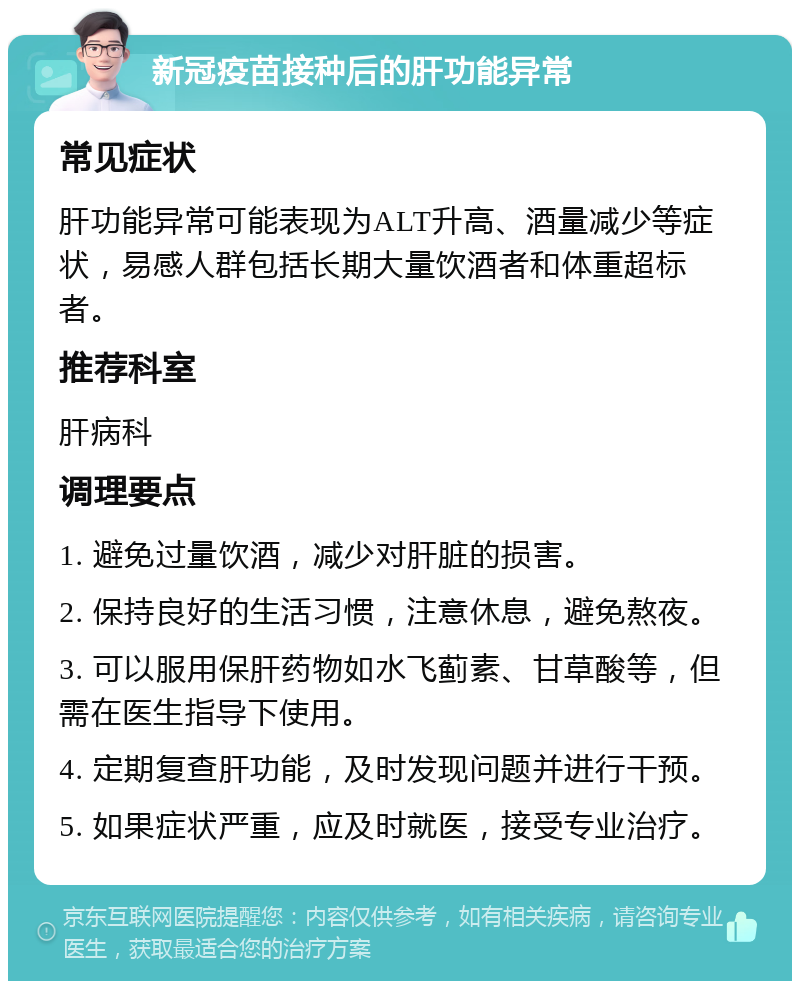 新冠疫苗接种后的肝功能异常 常见症状 肝功能异常可能表现为ALT升高、酒量减少等症状，易感人群包括长期大量饮酒者和体重超标者。 推荐科室 肝病科 调理要点 1. 避免过量饮酒，减少对肝脏的损害。 2. 保持良好的生活习惯，注意休息，避免熬夜。 3. 可以服用保肝药物如水飞蓟素、甘草酸等，但需在医生指导下使用。 4. 定期复查肝功能，及时发现问题并进行干预。 5. 如果症状严重，应及时就医，接受专业治疗。