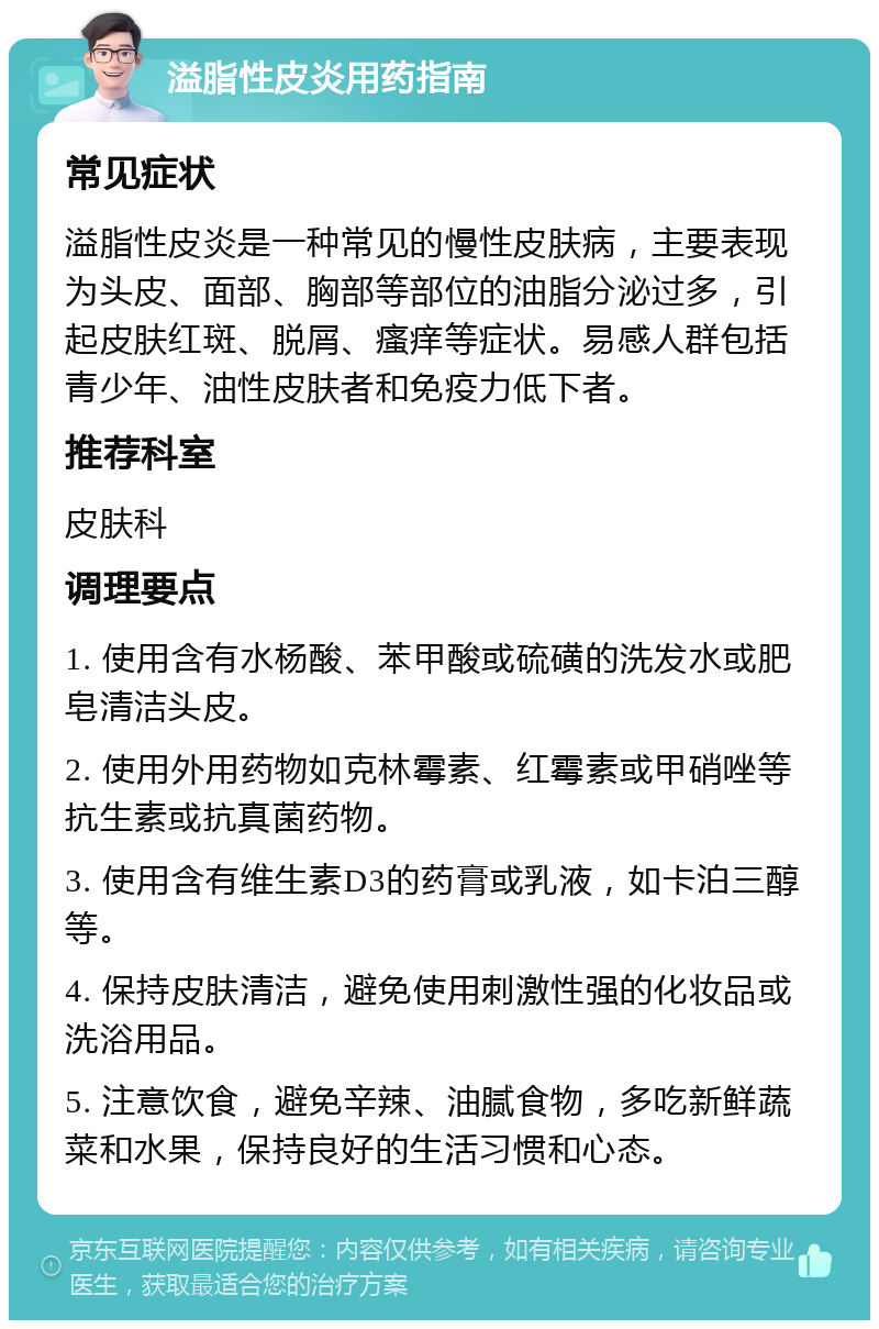 溢脂性皮炎用药指南 常见症状 溢脂性皮炎是一种常见的慢性皮肤病，主要表现为头皮、面部、胸部等部位的油脂分泌过多，引起皮肤红斑、脱屑、瘙痒等症状。易感人群包括青少年、油性皮肤者和免疫力低下者。 推荐科室 皮肤科 调理要点 1. 使用含有水杨酸、苯甲酸或硫磺的洗发水或肥皂清洁头皮。 2. 使用外用药物如克林霉素、红霉素或甲硝唑等抗生素或抗真菌药物。 3. 使用含有维生素D3的药膏或乳液，如卡泊三醇等。 4. 保持皮肤清洁，避免使用刺激性强的化妆品或洗浴用品。 5. 注意饮食，避免辛辣、油腻食物，多吃新鲜蔬菜和水果，保持良好的生活习惯和心态。